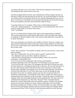 everywhere. But there was no sign of him. They left their backpacks in the house and
went looking for him, but he was not to be seen.

And then he appeared from nowhere, like a thunderstorm without warning. His face was
like that of a baby who had just gotten his favorite toy. He was 68 but looked 25. His hair
was all black and he was sporting a beard. He was wearing a Bermuda shirt over a Levi’s
shorts. No footwear. In his hands were some plants that seemed to be his food for the day.
He waved a big hello to the three and invited them inside his house.

“Long hard climb, eh,” he remarked. “Did you have trouble finding this place?”
“Not at all,” said the programmer. “We kind of knew you are holed up here, after a bit of
research. Google Earth, if you know what I mean.”
“Sure,” he chuckled.

The sun was setting and the chirping of the sparrows had stopped almost completely.
There was pin-drop silence outside and the night ready to devour the light was creeping
in. Suddenly, he flicked a hidden switch. And a mercury lamp right above where they sat
lit up the whole place.

They were surprised to see electricity in the middle of nowhere. He got up, walked seven
steps and then unfurled the curtains of the open window facing southeast. Up ahead, they
saw an array of solar panels and a satellite dish reaching for the tree crests that surrounded
this no-man’s land.

“Wow!” they exclaimed. “You could be on Oprah’s show for all you know,” cried out the
project manager.
“Ray, this is unbelievable. You set this up all by yourself?” asked the CEO.
“Yes, although it took me more than a month to configure it.”
“And all the time I thought that you would be leading a monk’s life away from
civilization,” exclaimed the CEO.
“Even if I’m not in touch with people, I like to keep myself updated.”
He looked inquiringly at the CEO and asked, “So what brings you up here, Stan?”
“To tell you the truth, I don’t know. My colleagues and I have had it with the real world.
We know that there is something beyond the day-to-day buzz. We all work hard and try to
have fun while earning a daily living. But it seems to be so droning. It’s like we have
become robots, diligently exercising the same set of rules again and again. The thrill was
in the kill. But what after it is over? How many times can you sift through the same
procedure? Every time we complete a project, up comes the second one ready to be
tweaked for the particulars. An amendment in the contract, another SLA (Service Level
Agreement) and some alterations on the excel sheet. A typical day seems to be filled with
meetings, follow-ups and reading hundreds of mails and proposals. The same old wine in
a different bottle. Reuse they say. But what’s the point? Then, I remember that the
bottom-line is profit. Mark up the sales and curtail the expenses. Comply with standards
and turn your curiosity antennae on, always. Interact with people over never-ending
discussions and align your strategy to culture. Or maybe the other way round. Time flies
fast, but at the end of the day, questions surround my mind. Where am I headed? What’s
the meaning of all this? Wish I could call it quits and head north like you did. But then,


                                            62
 