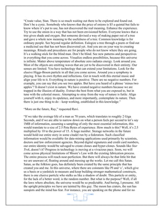 “Create value, Stan. There is so much waiting out there to be explored and found out.
Don’t be a cynic. Somebody who knows that the price of onions is $5 a quintal but fails to
know where it’s put to use, has not discovered the real meaning. Enhance the experience.
Try to use the onion in a way that has not been envisioned before. Everyone knows that a
tree gives shade and oxygen. But someone devised a way of making paper out of a tree
and gave a whole new meaning to the usefulness of a tree. Common knowledge is for
ordinary people. See beyond regular definition. Eulogize a tree through a poem or find out
a medicinal use that has not been discovered yet. And you are on your way to creating
meanings. Rituals and procedures are for people who do not know where they are going.
It’s a walking stick for the blind man. Don’t be blind. See new patterns and perspectives
in everything that you come across. Visualize endless possibilities, because this universe
is infinite. Matter above temperature of absolute zero radiates energy. Look around you.
Most of the objects are emitting waves that are yet to be discovered in their entirety. Our
senses are limited. You have technology that can extend your limitations. Look for the
elusive Higgs-Boson particle in all that you come across. Around you a symphony is
playing. It has its own rhythm and inflections. Get in touch with this eternal music and
align your life to it. Everything in nature is positive. There are no negative numbers. For
example, you can say that you see two apples. But have you heard of a phrase ‘minus two
apples’? It doesn’t exist in nature. We have created negative numbers because we are
trapped in the illusion of duality. Extract the best from what you are exposed to, but in
tune with the celestial music. Attempting to stray from the way of nature is futile. Align
yourself with it, enjoy its opulence, and more importantly, contemplate its nature. Then
there is just one thing to do – keep working, established in this knowledge.”

“More on the future, Ray,” requested Ravi.

“If we take the average life of a man as 70 years, which translates to roughly 2 Giga
Seconds, and if we are able to narrow down on what a person feels per second to let’s say
1MB of information, assuming a sampling of only the most essential information, this
would translate to a size of 2.5 Peta Bytes of experience. How much is this? Well, it’s 2.5
multiplied by 10 to the power of 15. A huge number. Storage networks in the future
would hold our entire story in some citadel run by a federation. Such classified
information would be available for data-mining applications used primarily by scientists,
doctors and law enforcement agencies. Beyond digital signatures and credit card numbers,
our entire identity would be salvaged to create clones and hyper-clones. Sounds like Star
Trek, doesn’t it? Progress in technology is moving at a vivacious pace. Soon, we will
come across physical limitations of Moore’s Law with the existing fabrication process.
The entire process will reach near-perfection. But there will always be that little bit that
we are unaware of, floating around and messing up the works. Let me call this Satan.
Satan, as the folklore goes, has definitely been created by the same principle that has
created you and me. In this universe, where there are constants like PI and ‘c’, which give
us a basis or a yardstick to measure and keep building stronger mathematical constructs,
there is one elusive particle who stalks us like a shadow of doubt. This particle or entity,
for the lack of a better word, is the random number. But what is the purpose? Well, if all
the laws where absolute, the universe would be so predictable. And boring, I presume. All
the upright principles we have are tainted by this guy. The moon has craters, the sun has
sunspots and the mind has fear. For instance, you are speaking on the phone and for no


                                           62
 