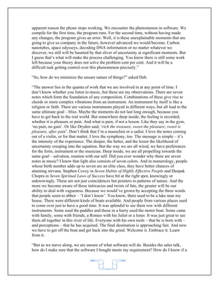 apparent reason the phone stops working. We encounter the phenomenon in software. We
compile for the first time, the program runs. For the second time, without having made
any changes, the program gives an error. Well, it is these unexplainable moments that are
going to give us company in the future, however advanced we would become. Carbon
nanotubes, space odysseys, decoding DNA information or no matter whatever we
discover, we still will be haunted by that sliver of uncertainty at significant moments. But
I guess that’s what will make the process challenging. You know there is still some work
left because your theory does not solve the problem cent per cent. And it will be a
difficult task getting control over this phenomenon precisely.”

“So, how do we minimize the unsure nature of things?” asked Deb.

“The answer lies in the quanta of work that we are involved in at any point of time. I
don’t know whether you listen to music, but these are my observations. There are seven
notes which form the foundation of any composition. Combinations of these give rise to
chords or more complex vibrations from an instrument. An instrument by itself is like a
religion or faith. There are various instruments played in different ways, but all lead to the
same ultimate goal – bliss. Maybe the moments do not last long enough, because you
have to get back to the real world. But somewhere deep inside, the feeling is recorded,
whether it is pleasure or pain. And what is pain, if not a lesson. Like they say in the gym,
‘no pain, no gain’. Or like Dryden said, ‘rich the treasure, sweet the pleasure; sweet is
pleasure, after pain’. Don’t think that I’m a masochist or a sadist. I love the notes coming
out of a violin, or for that matter, I love the symphony, too. The message is simple – it’s
the intensity of the experience. The deeper, the better, and the lesser the likelihood of
uncertainty creeping into the equation. But the way we are all wired, we have preferences
for the form, instrument or the musician. Deep inside, we are all propelling towards the
same goal – salvation, reunion with our self. Did you ever wonder why there are seven
notes in music? I know that light also consists of seven colors. And in numerology, people
whose birth number adds up to seven are an elite class, they have better chances of
attaining nirvana. Stephen Covey in Seven Habits of Highly Effective People and Deepak
Chopra in Seven Spiritual Laws of Success have hit at the right spot, knowingly or
unknowingly. These are not just coincidences but pointers to patterns of nature. And the
more we become aware of these intricacies and twists of fate, the greater will be our
ability to deal with vagueness. Because we would’ve grown by accepting the three words
that people seem to abhor – ‘I don’t know’. You know, there used to be a lake near my
house. There were different kinds of boats available. And people from various places used
to come over just to have a good time. It was splendid to see them row with different
instruments. Some used the paddles and those in a hurry used the motor boat. Some came
with family, some with friends, a Romeo with his Juliet or a loner. It was just great to see
them all together in this river of life. Everyone with his own tools – that he is born with –
and perceptions – that he has acquired. The final destination is approaching fast. And now
we have to get off the boat and get back into the grind. Welcome it. Embrace it. Learn
from it.

“But as we move along, we are unsure of what software will do. Besides the sales talk,
how do I make sure that the software I bought meets my requirement? How do I know if a



                                            62
 