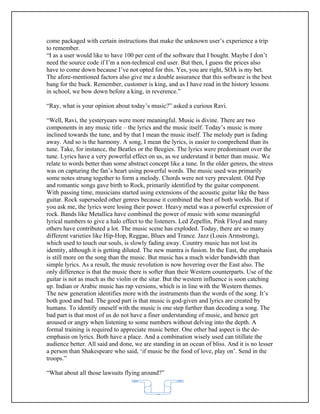 come packaged with certain instructions that make the unknown user’s experience a trip
to remember.
“I as a user would like to have 100 per cent of the software that I bought. Maybe I don’t
need the source code if I’m a non-technical end user. But then, I guess the prices also
have to come down because I’ve not opted for this. Yes, you are right, SOA is my bet.
The afore-mentioned factors also give me a double assurance that this software is the best
bang for the buck. Remember, customer is king, and as I have read in the history lessons
in school, we bow down before a king, in reverence.”

“Ray, what is your opinion about today’s music?” asked a curious Ravi.

“Well, Ravi, the yesteryears were more meaningful. Music is divine. There are two
components in any music title – the lyrics and the music itself. Today’s music is more
inclined towards the tune, and by that I mean the music itself. The melody part is fading
away. And so is the harmony. A song, I mean the lyrics, is easier to comprehend than its
tune. Take, for instance, the Beatles or the Beegies. The lyrics were predominant over the
tune. Lyrics have a very powerful effect on us, as we understand it better than music. We
relate to words better than some abstract concept like a tune. In the older genres, the stress
was on capturing the fan’s heart using powerful words. The music used was primarily
some notes strung together to form a melody. Chords were not very prevalent. Old Pop
and romantic songs gave birth to Rock, primarily identified by the guitar component.
With passing time, musicians started using extensions of the acoustic guitar like the bass
guitar. Rock superseded other genres because it combined the best of both worlds. But if
you ask me, the lyrics were losing their power. Heavy metal was a powerful expression of
rock. Bands like Metallica have combined the power of music with some meaningful
lyrical numbers to give a halo effect to the listeners. Led Zepellin, Pink Floyd and many
others have contributed a lot. The music scene has exploded. Today, there are so many
different varieties like Hip-Hop, Reggae, Blues and Trance. Jazz (Louis Armstrong),
which used to touch our souls, is slowly fading away. Country music has not lost its
identity, although it is getting diluted. The new mantra is fusion. In the East, the emphasis
is still more on the song than the music. But music has a much wider bandwidth than
simple lyrics. As a result, the music revolution is now hovering over the East also. The
only difference is that the music there is softer than their Western counterparts. Use of the
guitar is not as much as the violin or the sitar. But the western influence is soon catching
up. Indian or Arabic music has rap versions, which is in line with the Western themes.
The new generation identifies more with the instruments than the words of the song. It’s
both good and bad. The good part is that music is god-given and lyrics are created by
humans. To identify oneself with the music is one step further than decoding a song. The
bad part is that most of us do not have a finer understanding of music, and hence get
aroused or angry when listening to some numbers without delving into the depth. A
formal training is required to appreciate music better. One other bad aspect is the de-
emphasis on lyrics. Both have a place. And a combination wisely used can titillate the
audience better. All said and done, we are standing in an ocean of bliss. And it is no lesser
a person than Shakespeare who said, ‘if music be the food of love, play on’. Send in the
troops.”

“What about all those lawsuits flying around?”


                                            62
 