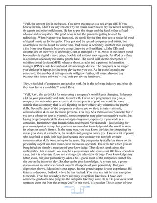 “Well, the answer lies in the basics. You agree that music is a god-given gift? If you
believe in this, I don’t see any reason why the music-lover has to pay the record company,
the agents and other middlemen. He has to pay the singer and the band, either a fixed
advance and/or royalties. The good news is that the ground is getting leveled by
technology. When Napster was launched, the world for the first time saw a powerful trend
of digital music up for the grabs. They got sued by record companies and artists, but
nevertheless the fad lasted for some time. Paid music is definitely healthier than swapping
a file from your Gnutella Network using Limewire or BearShare. All the CDs and
cassettes are on their way to doomsday, just as analogue TV is. Music in the future would
be completely digital – more crisp, flexible and without moving parts. An iPod or a Zune
is a common accessory that many people have. The world will see the emergence of
multifunctional devices (MFD) where a phone, a radio and a personal information
manager (PIM) would be combined into one single device. The computer is no longer
your desktop or laptop, it is in every device that you use. As far as the lawsuits are
concerned, the number of infringements will grow further, till music also one day
becomes like future software – free, only pay for the hardware.”

“Ray, what kind of companies are good to work for in the software industry and what do
they look for in a candidate?” asked Ravi.

“Well, Ravi, the yardsticks for measuring a company’s worth keeps changing. It depends
a lot on your personality and taste, to start with. For an ace programmer like you, a
company that unleashes your creative skills and puts it to good use would be more
suitable than a company that is still figuring out how effectively to harness the people
skills. Normally, most of the companies evaluate you on three criteria – attitude,
communication skills and technical prowess. You may be a technical sharp-shooter but if
you are a whiner or keep to yourself, some companies may give you negative marks. Just
having deep computer skills does not appeal anymore, especially if you work as a
consultant. Remember what Ramakrishna told Swami Vivekananda – just looking for
your emancipation is easy, but you have to share that knowledge with the world in order
for others to benefit from it. In the same way, you may know the latest in computing but
unless you share it with others, the world is not going to notice you. I know a lot of people
who have had to pack their bags just because their attitude was not right or their
communication skills were not up to the mark. Big companies typically lay stress on the
personality aspect and then move on to the modus operandi. The skills for which you are
being hired are simply a measure of your knowledge. They do not speak about the
applicability. For example, you may be a programmer who churns out 100 lines of code in
a day, but it is of no use if you are writing code infested with bugs. Your knowledge may
be top class, but your productivity takes a hit. I guess most of the companies cannot find
this out on the interview day. So, they go by your knowledge. A written test, a group
discussion or an interview cannot unearth all aspects of your personality. But your
disposition shows. Education is one aspect, but the greater aspect is your experience. Bill
Gates is a drop-out, but look where he has reached. You may say that he is an exception
to the rule. True, but nowadays there are many exceptions like these. I have seen
commerce graduates who program the computer like they were PhDs. Do you know what
separates them out from the average Joe? In one word, it’s passion. This is a part of your


                                            62
 