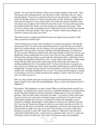 attitude. You won’t get far without it. There are two kinds of people in this world – those
who get up in the morning and say ‘one more day at work’, and others who say ‘what a
great day ahead’. If you are in a profession that you are not interested in, nobody in this
world will be able to help you. Choose something that you like and then go right after it.
Enjoy the ride. Because, as you will see, there is no end to this sojourn called life. After
you choose your company, stick with it for some time at least. You may not be put on the
best project on Day One. Hence, you have to persevere. Remember the saying, ‘if life
gives you a lemon, make a lemonade out of it’. Make the best out of what you are handed
on your plate, and enjoy doing it. That’s the key. It doesn’t matter what company you
work for as long as you enjoy your work.”

“But what if I join a company and find that it does not appeal to me as much as it did
when I joined it six months ago?”

“The best thing to do in such a case would be to re-evaluate your position. Why has the
illusion worn off? You need to ask yourself this question. If you feel that you would be
better off in another project, ask for a change. If you are asked to wait, then do so. If still
things don’t work out, talk to your boss and then to the HR department. Let them know
the way you feel. If things are still the same, then start looking out. But if you ask me, you
should stay with an organization for at least a year. Else you lose credibility. Agreed that
attrition in the software industry is quite high, but still people prefer a stable horse. Here’s
my simple and straightforward advice to you – be like water or the number 1. Water when
mixed with any other solvent takes up the color of the solvent and in the same way,
anything multiplied with 1 is the number itself. You have to be like this. Any place you
join, you have to embrace the whole culture and make modifications to yourself without
complaining. You may not like a thing or two, but embrace it still. Don’t try to be like the
number zero. Anything multiplied by zero is zero. You cannot ask the company to change
to your liking, you have to mould yourself to the company’s culture. Still if you feel you
can’t, it’s time to move on.”

Deb was sitting silently and came forward to ask a question that had been roaming the
upper echelons of her mind. She asked diffidently, “Ray, so what is the ultimate secret of
happiness?”

Ray replied, “Deb, happiness is a state of mind. When you feel good about yourself, you
feel happy. According to me, whatever actions we undertake throughout our waking hours
dictates the kind of people we become. Basically, a happy person is one who keeps his
promises. There are three kinds of promises you make – to yourself, to others and to god.
If you live up to your words, then it certainly makes you feel good. You may be a top-
notch project manager but if you live a scattered life without any principles, you are
bound to be unhappy. By principles, I mean things on which you are willing to bet your
life. If you haven’t found some things for which you are ready to sacrifice your life, it’s
high time you did. Once your belief is in the right place, you need to start living up to the
promises that you make every day. Every day in the morning, you need to make some
promises to yourself, to start with. It may be as simple as ‘wake up by 5am tomorrow’,
‘call mother today before noon’, ‘smoke only two cigarettes today’ and so on. At the end
of the day, you have to take stock. How many of the promises did you accomplish?


                                             62
 