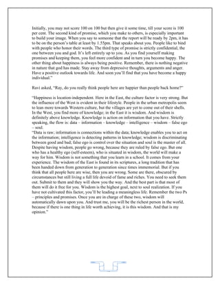 Initially, you may not score 100 on 100 but then give it some time, till your score is 100
per cent. The second kind of promise, which you make to others, is especially important
to build your image. When you say to someone that the report will be ready by 2pm, it has
to be on the person’s table at least by 1.55pm. That speaks about you. People like to bind
with people who honor their words. The third type of promise is strictly confidential, the
one between you and god. It’s left entirely up to you. As you find yourself making
promises and keeping them, you feel more confident and in turn you become happy. The
other thing about happiness is always being positive. Remember, there is nothing negative
in nature that god has made. Stay away from depressive thoughts, arguments and anger.
Have a positive outlook towards life. And soon you’ll find that you have become a happy
individual.”

Ravi asked, “Ray, do you really think people here are happier than people back home?”

“Happiness is location-independent. Here in the East, the culture factor is very strong. But
the influence of the West is evident in their lifestyle. People in the urban metropolis seem
to lean more towards Western culture, but the villages are yet to come out of their shells.
In the West, you find more of knowledge; in the East it is wisdom. And wisdom is
definitely above knowledge. Knowledge is action on information that you have. Strictly
speaking, the flow is: data – information – knowledge – intelligence – wisdom – false ego
– soul.
“Data is raw; information is connections within the data; knowledge enables you to act on
the information; intelligence is detecting patterns in knowledge; wisdom is discriminating
between good and bad; false ego is control over the situation and soul is the master of all.
Despite having wisdom, people go wrong, because they are ruled by false ego. But one
who has a healthy ego (self-esteem), who is situated in wisdom, the world will make a
way for him. Wisdom is not something that you learn in a school. It comes from your
experience. The wisdom of the East is found in its scriptures, a long tradition that has
been handed down from generation to generation since times immemorial. But if you
think that all people here are wise, then you are wrong. Some are there, obscured by
circumstances but still living a full life devoid of fame and riches. You need to seek them
out. Submit to them and they will show you the way. And the best part is that most of
them will do it free for you. Wisdom is the highest goal, next to soul realization. If you
have not cultivated this factor, you’ll be leading a meaningless life. Remember the two Ps
– principles and promises. Once you are in charge of these two, wisdom will
automatically dawn upon you. And trust me, you will be the richest person in the world,
because if there is one thing in life worth achieving, it is this wisdom. And that is my
opinion.”




                                           62
 