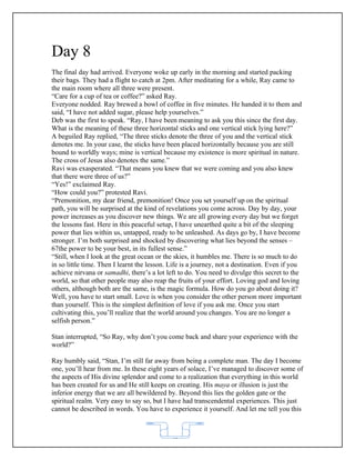 Day 8
The final day had arrived. Everyone woke up early in the morning and started packing
their bags. They had a flight to catch at 2pm. After meditating for a while, Ray came to
the main room where all three were present.
“Care for a cup of tea or coffee?” asked Ray.
Everyone nodded. Ray brewed a bowl of coffee in five minutes. He handed it to them and
said, “I have not added sugar, please help yourselves.”
Deb was the first to speak. “Ray, I have been meaning to ask you this since the first day.
What is the meaning of these three horizontal sticks and one vertical stick lying here?”
A beguiled Ray replied, “The three sticks denote the three of you and the vertical stick
denotes me. In your case, the sticks have been placed horizontally because you are still
bound to worldly ways; mine is vertical because my existence is more spiritual in nature.
The cross of Jesus also denotes the same.”
Ravi was exasperated. “That means you knew that we were coming and you also knew
that there were three of us?”
“Yes!” exclaimed Ray.
“How could you?” protested Ravi.
“Premonition, my dear friend, premonition! Once you set yourself up on the spiritual
path, you will be surprised at the kind of revelations you come across. Day by day, your
power increases as you discover new things. We are all growing every day but we forget
the lessons fast. Here in this peaceful setup, I have unearthed quite a bit of the sleeping
power that lies within us, untapped, ready to be unleashed. As days go by, I have become
stronger. I’m both surprised and shocked by discovering what lies beyond the senses –
67the power to be your best, in its fullest sense.”
“Still, when I look at the great ocean or the skies, it humbles me. There is so much to do
in so little time. Then I learnt the lesson. Life is a journey, not a destination. Even if you
achieve nirvana or samadhi, there’s a lot left to do. You need to divulge this secret to the
world, so that other people may also reap the fruits of your effort. Loving god and loving
others, although both are the same, is the magic formula. How do you go about doing it?
Well, you have to start small. Love is when you consider the other person more important
than yourself. This is the simplest definition of love if you ask me. Once you start
cultivating this, you’ll realize that the world around you changes. You are no longer a
selfish person.”

Stan interrupted, “So Ray, why don’t you come back and share your experience with the
world?”

Ray humbly said, “Stan, I’m still far away from being a complete man. The day I become
one, you’ll hear from me. In these eight years of solace, I’ve managed to discover some of
the aspects of His divine splendor and come to a realization that everything in this world
has been created for us and He still keeps on creating. His maya or illusion is just the
inferior energy that we are all bewildered by. Beyond this lies the golden gate or the
spiritual realm. Very easy to say so, but I have had transcendental experiences. This just
cannot be described in words. You have to experience it yourself. And let me tell you this



                                             62
 
