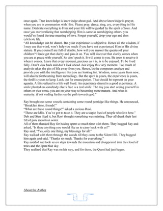 once again. True knowledge is knowledge about god. And above knowledge is prayer,
when you are in communion with Him. Please pray, dance, sing, cry, everything in His
name. Dedicate everything to Him and your life will be guided by the spirit of love. And
once you start realizing that worshipping Him is same as worshipping others, you
would’ve found the true meaning of love. Forget yourself, drop your ego and then
celebrate life.
“All knowledge can be shared. But your experience is subjective. Hence all the wisdom, if
I may use that word, won’t help you much if you have not experienced Him in His divine
stature. If you yourself are full of doubts, how will you answer the queries of your
children? Hence get that clarity and pass it on. You will discover that clarity comes when
you are at peace with yourself. So don’t push it. It will come to you. Be open to receive it
when it comes. Learn that every moment, precious as it is, is to be enjoyed. To be lived
fully. Don’t look back and don’t look ahead. Just enjoy this very moment. Too much of
analysis takes the gist of life away from you. Hence, let the computers analyze and
provide you with the intelligence that you are looking for. Wisdom, some years from now,
will also be forthcoming from technology. But the spirit is yours, the experience is yours,
the thrill is yours to keep. Look out for emancipation. That should be topmost on your
agenda. A life realized is a life well lived. An experience shared is a good experience. A
smile planted on somebody else’s face is a real smile. The day you start seeing yourself in
others or vice versa, you are on your way to becoming more mature. And what is
maturity, if not wading further on the path towards god.”

Ray brought out some vessels containing some round porridge-like things. He announced,
“Breakfast time, friends!”
“What are these round things?” asked a curious Ravi.
“These are Idlis. You’ve got to taste it. They are a staple food of people who live here.”
Deb and Stan liked it, but Ravi thought something was missing. They all drank their last
fill of pure mountain water.
All of them thanked Ray for having spent so much time with them. They hugged Ray and
asked, “Is there anything you would like us to carry back with us?”
Ray said, “Yes, only one thing, my blessings for all.”
Ray walked with them through the woods till they came to the Silent Hill. They hugged
him again and said, “Thanks so much. Thanks for everything.”
Ray nodded and took seven steps towards the mountain and disappeared into the cloud of
trees and the open blue sky.
They realized that Ray was on his way, and for them, the Quest had just begun.




About the Author


                                           62
 