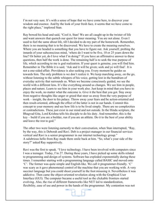 I’m not very sure. It’s with a sense of hope that we have come here, to discover your
wisdom and essence. And by the look of your fresh face, it seems that we have come to
the right place,” implored Stan.

Ray bowed his head and said, “Cool it, Stan! We are all caught up in the twister of life
and want answers that quench our quest for inner meaning. You are not alone. Even I
used to feel the same about life, till I decided to do my part of the homework. Remember,
there is no meaning that is to be discovered. We have to create the meaning ourselves.
Where you are headed is something that you have to figure out. Ask yourself, probing the
innards of your subconscious mind, ‘where do I want to be five, 10 or 25 years down the
line? Or better yet, do I love what I’m doing?’ If you have an affirmative answer to these
questions, then half the work is done. The remaining half is to seek the true purpose of
life, which according to me is god realization. If your quest is genuine, you will find him.
Remember in The Bible it is said, ‘Ask and it will be given; seek and ye will find’. It is
not a one-sided affair. Providence is also seeking you. Every moment he guides us
towards him. The only problem is we don’t realize it. We keep marching away, on the go,
without listening to the subtle whispers of his voice, getting lost in the humdrum of
everyday activity that surrounds us. When we become consciously guided, we see the
world with a different lens. It’s like everything around us changes. We see him in people,
places and nature. Learn to see him in your work also. Just keep in mind that you have to
enjoy the work, no matter what the outcome is. Give it the best that you got. Stay away
from negative thoughts like anger or greed that steer us away from the very purpose of
work – insight, the door to his palace. Throw away your fears and be action-oriented and
then result-oriented, although the effect of the latter is not in our hands. Commit this
concept to your memory and see how life is to be lived simply. There are no complexities
or contradictions. These just exist in our mind and not outside. In the Hindu scripture, the
Bhagvad Gita, Lord Krishna tells his disciple to do his duty. And remember, this is the
key – build if you are a builder, run if you are an athlete. Do it to the best of your ability
and leave the rest to god.”

The other two were listening earnestly to their conversation, when Stan interrupted, “Ray,
by the way, this is Deborah and Ravi. Deb is a project manager in our financial services
vertical and Ravi is a senior programmer in our internet technology group.”
A salubrious hello from Ray made them smile back at him. “So, what’s your side of the
story?” asked Ray supportively.

Ravi was the first to speak. “I love technology. I have been involved with computers since
I was a teenager. Today, I’m 27. During these years, I have picked up some skills related
to programming and design of systems. Software has exploded exponentially during these
times. I remember starting with a programming language called BASIC and moved onto
‘C’. The former was quite simple and English-like. We call it programmer-friendly. ‘C’
was scary as it gave phenomenal control of the machine that you are working with. A very
succinct language but you could shoot yourself in the foot misusing it. Nevertheless it was
addictive. Then came the object-oriented revolution along with the Graphical User
Interface (GUI). The computer became a useful tool as the clickable frontiers started
evolving. Also, the rise of different frameworks like NET led to standardization,
flexibility, ease of use and power in the hands of the programmer. My contention was not


                                             62
 