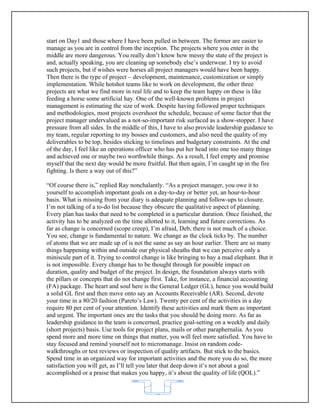 start on Day1 and those where I have been pulled in between. The former are easier to
manage as you are in control from the inception. The projects where you enter in the
middle are more dangerous. You really don’t know how messy the state of the project is
and, actually speaking, you are cleaning up somebody else’s underwear. I try to avoid
such projects, but if wishes were horses all project managers would have been happy.
Then there is the type of project – development, maintenance, customization or simply
implementation. While hotshot teams like to work on development, the other three
projects are what we find more in real life and to keep the team happy on these is like
feeding a horse some artificial hay. One of the well-known problems in project
management is estimating the size of work. Despite having followed proper techniques
and methodologies, most projects overshoot the schedule, because of some factor that the
project manager undervalued as a not-so-important risk surfaced as a show-stopper. I have
pressure from all sides. In the middle of this, I have to also provide leadership guidance to
my team, regular reporting to my bosses and customers, and also need the quality of my
deliverables to be top, besides sticking to timelines and budgetary constraints. At the end
of the day, I feel like an operations officer who has put her head into one too many things
and achieved one or maybe two worthwhile things. As a result, I feel empty and promise
myself that the next day would be more fruitful. But then again, I’m caught up in the fire
fighting. Is there a way out of this?”

“Of course there is,” replied Ray nonchalantly. “As a project manager, you owe it to
yourself to accomplish important goals on a day-to-day or better yet, an hour-to-hour
basis. What is missing from your diary is adequate planning and follow-ups to closure.
I’m not talking of a to-do list because they obscure the qualitative aspect of planning.
Every plan has tasks that need to be completed in a particular duration. Once finished, the
activity has to be analyzed on the time allotted to it, learning and future corrections. As
far as change is concerned (scope creep), I’m afraid, Deb, there is not much of a choice.
You see, change is fundamental to nature. We change as the clock ticks by. The number
of atoms that we are made up of is not the same as say an hour earlier. There are so many
things happening within and outside our physical sheaths that we can perceive only a
miniscule part of it. Trying to control change is like bringing to bay a mad elephant. But it
is not impossible. Every change has to be thought through for possible impact on
duration, quality and budget of the project. In design, the foundation always starts with
the pillars or concepts that do not change first. Take, for instance, a financial accounting
(FA) package. The heart and soul here is the General Ledger (GL), hence you would build
a solid GL first and then move onto say an Accounts Receivable (AR). Second, devote
your time in a 80/20 fashion (Pareto’s Law). Twenty per cent of the activities in a day
require 80 per cent of your attention. Identify these activities and mark them as important
and urgent. The important ones are the tasks that you should be doing more. As far as
leadership guidance to the team is concerned, practice goal-setting on a weekly and daily
(short projects) basis. Use tools for project plans, mails or other paraphernalia. As you
spend more and more time on things that matter, you will feel more satisfied. You have to
stay focused and remind yourself not to micromanage. Insist on random code-
walkthroughs or test reviews or inspection of quality artifacts. But stick to the basics.
Spend time in an organized way for important activities and the more you do so, the more
satisfaction you will get, as I’ll tell you later that deep down it’s not about a goal
accomplished or a praise that makes you happy, it’s about the quality of life (QOL).”


                                            62
 