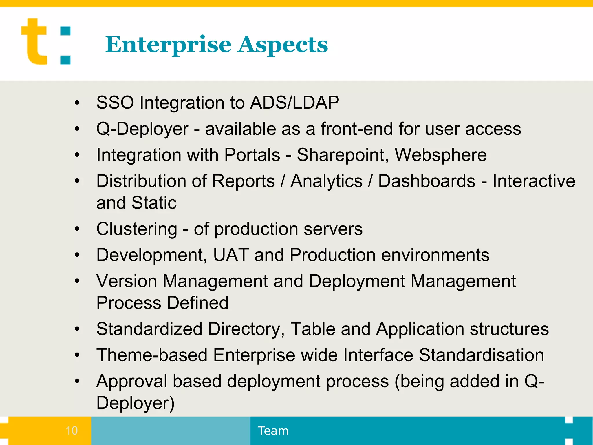 Enterprise Aspects

 •   SSO Integration to ADS/LDAP
 •   Q-Deployer - available as a front-end for user access
 •   Integration with Portals - Sharepoint, Websphere
 •   Distribution of Reports / Analytics / Dashboards - Interactive
     and Static
 •   Clustering - of production servers
 •   Development, UAT and Production environments
 •   Version Management and Deployment Management
     Process Defined
 •   Standardized Directory, Table and Application structures
 •   Theme-based Enterprise wide Interface Standardisation
 •   Approval based deployment process (being added in Q-
     Deployer)
10                       Team
 