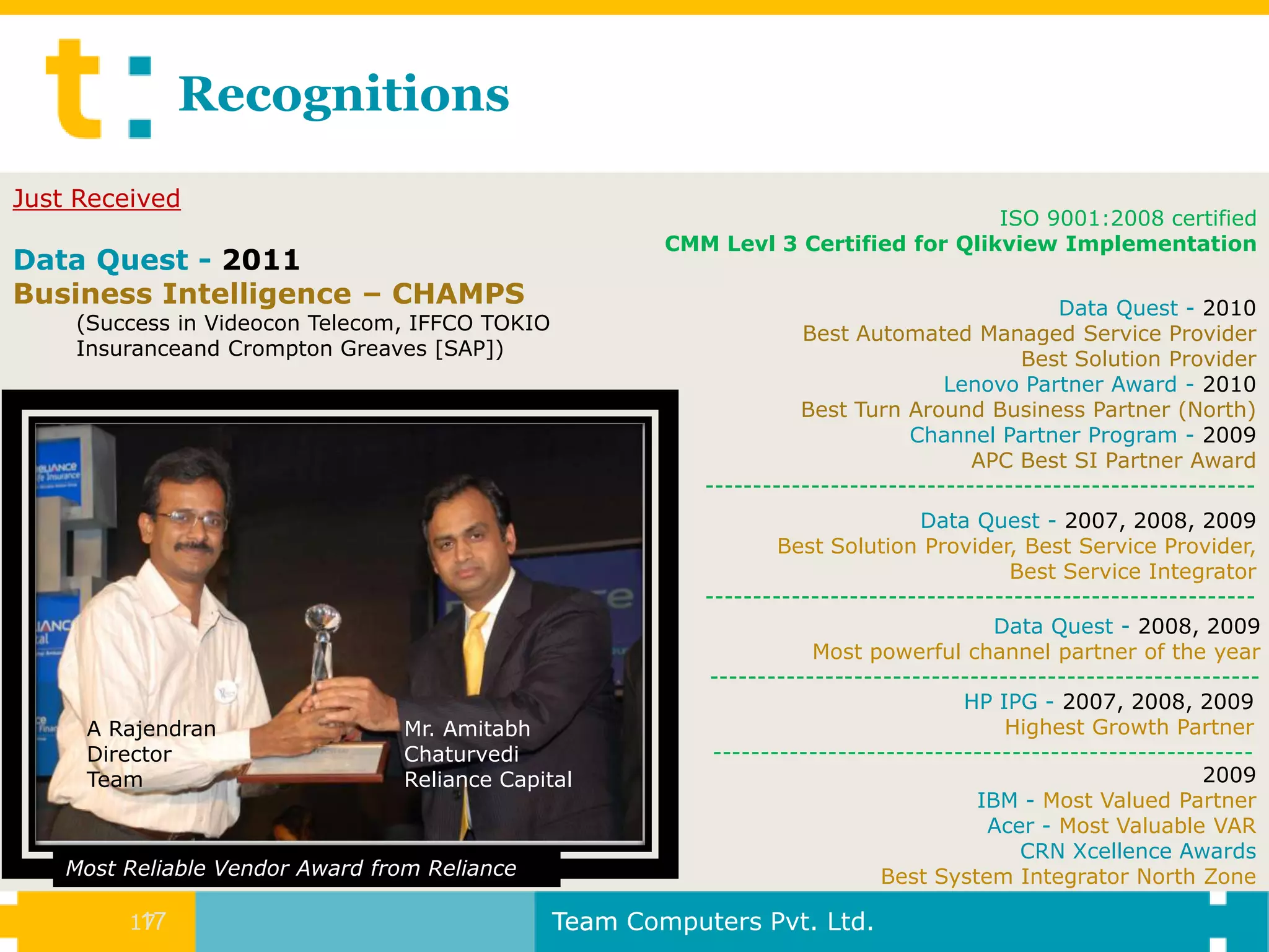 Recognitions
Just Received
                                                                                     ISO 9001:2008 certified
                                                        CMM Levl 3 Certified for Qlikview Implementation
Data Quest - 2011
Business Intelligence – CHAMPS                                                                  Data Quest - 2010
    (Success in Videocon Telecom, IFFCO TOKIO                        Best Automated Managed Service Provider
    Insuranceand Crompton Greaves [SAP])                                                    Best Solution Provider
                                                                                    Lenovo Partner Award - 2010
                                                                     Best Turn Around Business Partner (North)
                                                                                Channel Partner Program - 2009
                                                                                       APC Best SI Partner Award
                                                           ---------------------------------------------------------
                                                                                  Data Quest - 2007, 2008, 2009
                                                                   Best Solution Provider, Best Service Provider,
                                                                                           Best Service Integrator
                                                           ---------------------------------------------------------
                                                                                         Data Quest - 2008, 2009
                                                                      Most powerful channel partner of the year
                                                           ---------------------------------------------------------
                                                                                      HP IPG - 2007, 2008, 2009
     A Rajendran                  Mr. Amitabh                                             Highest Growth Partner
     Director                     Chaturvedi                --------------------------------------------------------
     Team                         Reliance Capital                                                             2009
                                                                                       IBM - Most Valued Partner
                                                                                        Acer - Most Valuable VAR
                                                                                            CRN Xcellence Awards
    Most Reliable Vendor Award from Reliance                                 Best System Integrator North Zone

         17
          17                                    Team Computers Pvt. Ltd.
 