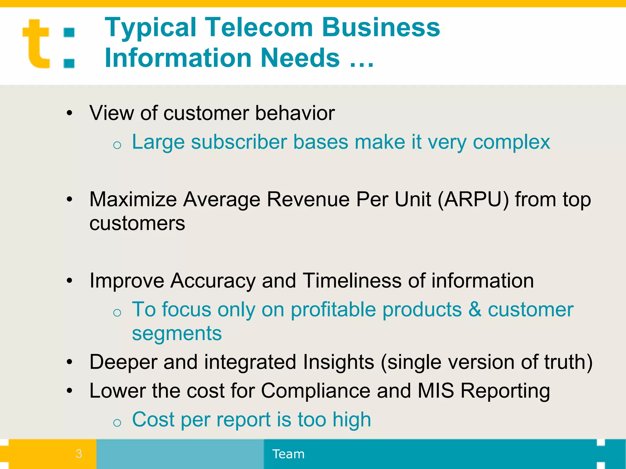 Typical Telecom Business
     Information Needs …
• View of customer behavior
    o Large subscriber bases make it very complex


• Maximize Average Revenue Per Unit (ARPU) from top
  customers

• Improve Accuracy and Timeliness of information
    o To focus only on profitable products & customer
      segments
• Deeper and integrated Insights (single version of truth)
• Lower the cost for Compliance and MIS Reporting
    o Cost per report is too high
 3                    Team
 