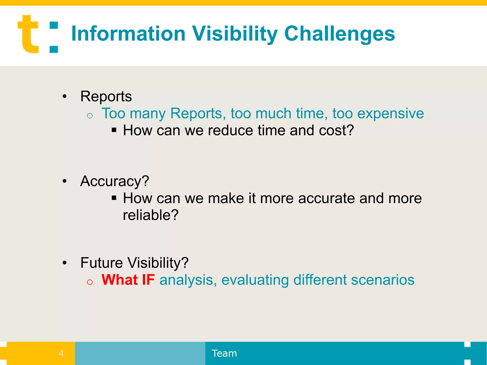 Information Visibility Challenges

• Reports
   o Too many Reports, too much time, too expensive
       How can we reduce time and cost?


• Accuracy?
       How can we make it more accurate and more
        reliable?


• Future Visibility?
   o What IF analysis, evaluating different scenarios




4                     Team
 
