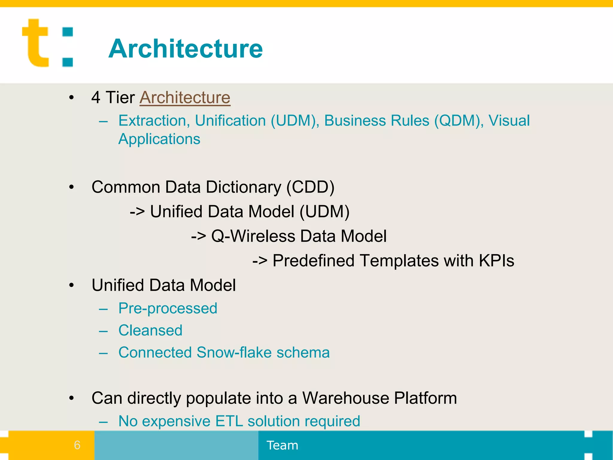 Architecture
• 4 Tier Architecture
    – Extraction, Unification (UDM), Business Rules (QDM), Visual
      Applications


• Common Data Dictionary (CDD)
       -> Unified Data Model (UDM)
                -> Q-Wireless Data Model
                       -> Predefined Templates with KPIs
• Unified Data Model
    – Pre-processed
    – Cleansed
    – Connected Snow-flake schema


• Can directly populate into a Warehouse Platform
    – No expensive ETL solution required
6                          Team
 