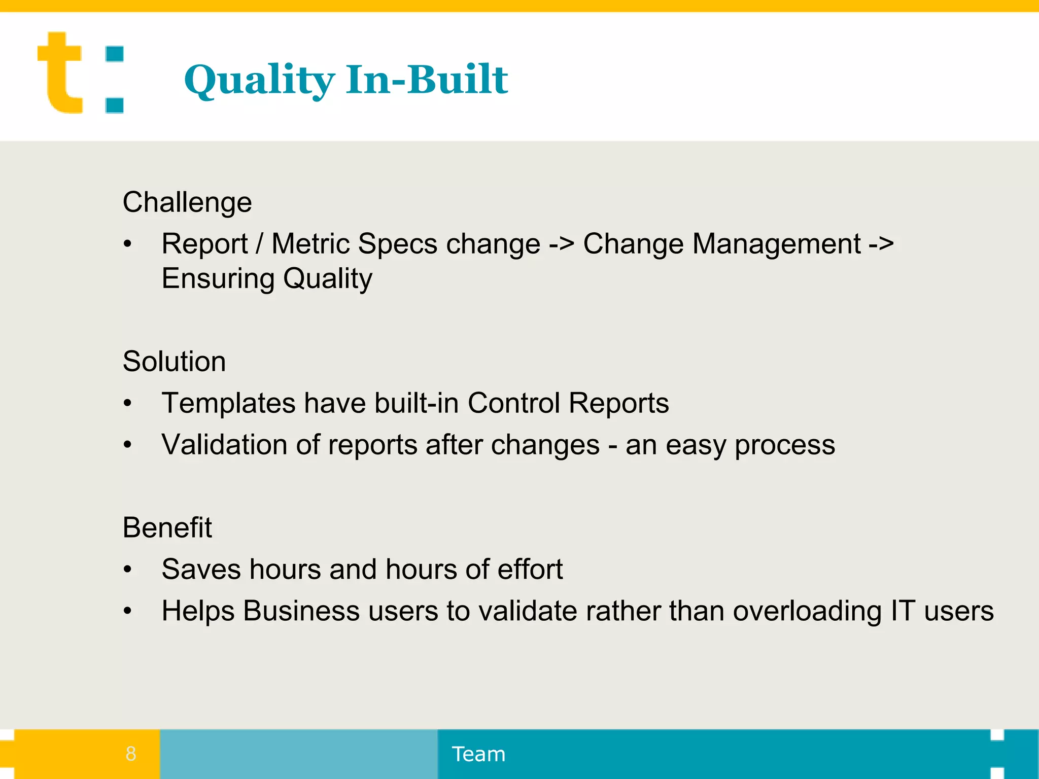 Quality In-Built

Challenge
• Report / Metric Specs change -> Change Management ->
  Ensuring Quality

Solution
• Templates have built-in Control Reports
• Validation of reports after changes - an easy process

Benefit
• Saves hours and hours of effort
• Helps Business users to validate rather than overloading IT users



8                        Team
 