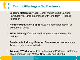 Team Offerings – To Partners

• Implementation Services: Best Practice CMM Certified –
  Particularly for large enterprises with long term – Phased
  Approach

• Remote Production Support:(20/40 hours per month) at
  exceptional prices

• White labeling of above services (customer is owned by
  partners)

• Readymade Industry Solution Frameworks: Insurance and
  Telecom (More to be added)

• Training / Workshops: For Partners and Partners’ Customers
  at our offices in San Mateo, New Delhi and Mumbai
 14                      Team
 