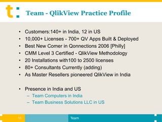 Team - QlikView Practice Profile

•    Customers:140+ in India, 12 in US
•    10,000+ Licenses - 700+ QV Apps Built & Deployed
•    Best New Comer in Qonnections 2006 [Philly]
•    CMM Level 3 Certified - QlikView Methodology
•    20 Installations with100 to 2500 licenses
•    80+ Consultants Currently (adding)
•    As Master Resellers pioneered QlikView in India

• Presence in India and US
     – Team Computers in India
     – Team Business Solutions LLC in US


16                      Team
 