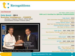 Recognitions
Just Received
                                                                                     ISO 9001:2008 certified
                                                        CMM Levl 3 Certified for Qlikview Implementation
Data Quest - 2011
Business Intelligence – CHAMPS                                                                  Data Quest - 2010
    (Success in Videocon Telecom, IFFCO TOKIO                        Best Automated Managed Service Provider
    Insuranceand Crompton Greaves [SAP])                                                    Best Solution Provider
                                                                                    Lenovo Partner Award - 2010
                                                                     Best Turn Around Business Partner (North)
                                                                                Channel Partner Program - 2009
                                                                                       APC Best SI Partner Award
                                                           ---------------------------------------------------------
                                                                                  Data Quest - 2007, 2008, 2009
                                                                   Best Solution Provider, Best Service Provider,
                                                                                           Best Service Integrator
                                                           ---------------------------------------------------------
                                                                                         Data Quest - 2008, 2009
                                                                      Most powerful channel partner of the year
                                                           ---------------------------------------------------------
                                                                                      HP IPG - 2007, 2008, 2009
     A Rajendran                  Mr. Amitabh                                             Highest Growth Partner
     Director                     Chaturvedi                --------------------------------------------------------
     Team                         Reliance Capital                                                             2009
                                                                                       IBM - Most Valued Partner
                                                                                        Acer - Most Valuable VAR
                                                                                            CRN Xcellence Awards
    Most Reliable Vendor Award from Reliance                                 Best System Integrator North Zone

         17
          17                                    Team Computers Pvt. Ltd.
 