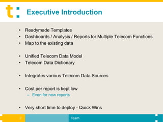 Executive Introduction

• Readymade Templates
• Dashboards / Analysis / Reports for Multiple Telecom Functions
• Map to the existing data

• Unified Telecom Data Model
• Telecom Data Dictionary

• Integrates various Telecom Data Sources

• Cost per report is kept low
    – Even for new reports


• Very short time to deploy - Quick Wins

2                            Team
 