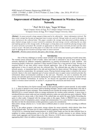 IOSR Journal of Computer Engineering (IOSR-JCE)
e-ISSN: 2278-0661, p- ISSN: 2278-8727Volume 12, Issue 2 (May. - Jun. 2013), PP 107-111
www.iosrjournals.org
www.iosrjournals.org 107 | Page
Improvement of limited Storage Placement in Wireless Sensor
Network
1
Prof. Dr.S.S.Apte, 2
Sagar M Mane
1
(Head, Computer Science & Engg, W.I.T. Solapur/ Solapur University, India)
2
(Computer Science & Engg, W.I.T. Solapur/ Solapur University, India)
Abstract: In sensor network a large amount of data need to be collected for future information retrieval. The
data centric storage has become an important issue in sensor network. Storage nodes are used in this paper to
store and process the collected data. This paper considers the storage node placement problem aiming to
place limited storage nodes in sensor network to minimize the total energy cost for collecting the raw data
and replying queries at the storage nodes. In this paper a strong data access model for placing storage nodes
in sensor network is presented. We consider an application in which sensor networks provide real time data
services to user. The main aim of this paper is to reduce the cost for raw data transfer, query diffusion, query
reply by defining the best location of storage nodes in sensor network.
Keywords – Wireless sensor network, data query, data storage, data reply
I. Introduction
One of the key challenges in wireless sensor network is the storage and querying of useful sensor data.
The wireless sensor network is built of nodes, where each node is connected to one or more sensors. Sensor
networks deployed for different computing applications,.e.g.,sensing environmental or earth condition and
monitoring people’s behaviors, generates a large amount of data over a long period of time. Storage is an
essential factor of any data centric sensor network application. One of the main challenges in these
applications is how to search and store the collected data. The collected data can either be stored in the
network sensors, or transmitted back to the sink and stored there for future retrieval. This design is ideal since
data are stored in a central place for permanent access. Placing limited storage nodes is related to the sensor
network. Query is the most important part of sensor network since in aspect sensor network provides the
information about environmental condition to the end user. Therefore, we aim to minimize the total
energy cost and data query by accurately deploying the storage nodes in sensor network. In section III we
discuss the Problem Formulation. In section IV, we discuss the algorithm for placing limited storage
nodes in wireless sensor network. In section V, we present the conclusion and future work.
II. Related Work
There has been a lot of prior research work on data querying models in sensor network. In early models
[1, 2, 3], query is spread to every sensor node by ﬂooding messages. Sensors nodes send data back to the sink in
the reverse direction of query messages. Those methods do not consider the storage concern in sensor networks.
PRESTO [4] is a recent research works on storage architecture for wireless sensor networks. A proxy layer is
introduced between sensor nodes and user terminals and proxy nodes can cache previous query responses. When
a query arrives in a proxy node, it ﬁrst checks if the cached data can satisfy the query before forwarding the
query to other nodes. Compared with the storage nodes in this paper, Nodes in PRESTO have no resource
constraints in term of computation, power, storage and communication. It is a more familiar storage architecture
that does not take the characteristics of data generation or query into consideration.
Data-centric storage schemes [5, 6, 7] store data to different places in sensor networks according to different
data types.
In [6, 7], the authors propose a data-centric storage scheme for sensor networks, which inherits ideas from
distributed hash table. The home site of a data is obtained by applying a hash function on the data type.
LEACH [8] is a clustering based routing protocol, in which cluster heads can fuse the data collected from its
neighbors to reduce communication cost to the sink. LEACH has a similar structure to our scheme, having
cluster heads aggregate and forward data to the sink. However, LEACH aims to reduce data transmission by
aggregating data; it does not address storage problem in sensor networks
 