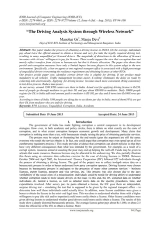 IOSR Journal of Computer Engineering (IOSR-JCE)
e-ISSN: 2278-0661, p- ISSN: 2278-8727Volume 12, Issue 4 (Jul. - Aug. 2013), PP 94-100
www.iosrjournals.org
www.iosrjournals.org 94 | Page
“The Driving Analysis System through Wireless Network”
Manohar Gs1
, Manju Devi2
Dept of ECE BTL Institute of Technology and Management Bangalore, India
Abstract: This paper studies the process of obtaining a driving license in INDIA. On the average, individuals
pay about twice the official amount to obtain a license and very few take the legally required driving test,
resulting in many unqualified yet licensed drivers. The magnitude of distortions in the allocation of licenses
increases with citizens’ willingness to pay for licenses. These results support the view that corruption does not
merely reflect transfers from citizens to bureaucrats but that it distorts allocation. The paper also shows that
partial anti-corruption measures have only a limited impact because players in this system adapt to the new
environment. Specifically, a ban on agents at one regional transport office is associated with a high percentage
of unqualified drivers overcoming the residency requirement and obtaining licenses at other RTOs.
Our project avoids paper cost, identifies correct driver who is eligible for driving, If our product made
mandatory to all vehicles Traffic management becomes easier, E-tolling: Eliminates the delay on roads by
collecting tolls electronically, Applying for driving license becomes much more convenient, Bring consistency
in test drive process, Reduce man power.
As our survey, around 1500 RTO centers are there in India. Actual cost for applying driving license is Rs250,
most of people go through mediator to get their DL and pay about RS1000 to mediator. Daily 30000 people
register for DL in India add total amount paid to mediator is RS 30L per day and It turns into Rs100Crores per
year.
According to times of India 1300 people are dying due to accidents per day in India, most of them(10%) are got
their DL from mediator who are unfit for driving.
Keywords: RTO, Licenses, Unqualified, Corruption, India, Accidents.
I. Introduction
The government of India has made fighting corruption a central component in its development
strategies. How- ever, in both academic and policy circles, there is debate on what exactly are the costs of
corruption, and to what extent corruption hampers economic growth and development. Many claim that
corruption is nothing more than a tax, with bureaucrats simply raising the price of obtaining particular services.
The process may be unjust or frustrating but the end results (goes the argument) are still the same:
everyone who needs the service obtains it. In fact, one could argue that corruption may even speed up an all too
cumbersome regulatory process.1 This study provides evidence that corruption can distort policies so that they
have very different consequences than what was intended by the government. For example, as a result of a
corrupt system, resources aimed at assisting the poor may end up helping the well-off. Funds may be given to
schools that waste resources. Business licenses may be allocated to the undeserving. We elm- partially illustrate
this thesis using an extensive data collection exercise for the case of driving licenses in INDIA. Between
October 2004 and April 2005, the International Finance Corporation (IFC) followed 822 individuals through
the process of obtaining a driving license. The goal of the project was to collect in-depth micro data on a
bureaucratic process in order to better understand how petty corruption operates. Driving licenses were chosen
because its bureaucratic process is analogous to the processes of many other common services – business
licenses, export licenses, passport and visa services, etc. This process was also chosen due to the easy
verifiability of the social costs of a misallocation: individuals could be tested for driving ability to understand
whether corruption leads to more unsafe drivers on the road. To this end, the IFC collected data on whether
individuals ob- tainted a license, as well as detailed micro data on the specific procedures, time, and
expenditures involved. After survey par- tic pants obtained a license, the IFC gave them an independent,
surprise driving test – simulating the test that is supposed to be given by the regional transport office – to
determine how well these individuals could actually drive. In addition, some license candidates were given a
bonus to obtain the license in the mini- mal legal time. This was done to understand whether those with a higher
willingness to pay (the rich and/or impatient) could more easily obtain a license. Other license candidates were
given driving lessons to understand whether good drivers could more easily obtain a license. The results of this
study show a deeply distorted bureaucratic process. The average license getter pays about Rs 1,080, or about 2.5
times the official fee of Rs 450, to obtain a license. More
Submitted Date 19 June 2013 Accepted Date: 24 June 2013
 