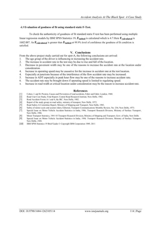 Accident Analysis At The Black Spot: A Case Study
DOI: 10.9790/1684-1262105114 www.iosrjournals.org 114 | Page
4.3 Evaluation of goodness of fit using standard static F-Test.
To check the authenticity of goodness of fit standard static F-test has been performed using multiple
linear regression models by IBM SPSS Statistics 19. Ftabled is calculated which is 4.7.Here Fcalculated is
1602.007. As Fcalculated is greater than Ftabled at 99.9% level of confidence the goodness of fit condition is
satisfied.
V. Conclusions
From the above project study carried out for spot-A, the following conclusions are arrived:
1. The age group of the driver is influencing in increasing the accident rate.
2. The increase in accident rate in the test may be due to rise and fall of the location.
3. Decrease in pavement width may be one of the reasons to increase the accident rate at the location under
consideration.
4. Increase in operating speed may be causative for the increase in accident rate at the test location.
4. Especially at junctions because of the interference of the flow accident rate may be increased.
5. Increase in ADT especially in peak hour flow may be one of the reasons to increase accident rate.
6. The accident rate may be brought down if operating speed is limited to regulating speed.
8. Increase in road width at critical location under consideration may be the reason to increase accident rate.
References
[1] Cohen. J. and B. Preston, Causes and Prevention of road accidents, Faber and Faber, London, 1968.
[2] Road User Cost Study, Final Report, Central Road Research Institute, New Delhi, 1982.
[3] Road Accident Forms A-1 and 4, the IRC. New Delhi, 1982.
[4] Report of the study group on road safety, ministry of transport, New Delhi, 1972.
[5] Road Safety-A Committee Report, Ministry of Shipping and Transport, New Delhi, 1983.
[6] Safety of motor-cycle and scooter riders, Editorial, Transport Communications Monthly Review, No. 254, New Delhi, 1973.
[7] Special Issue on Motor Vehicle Accident Statistics in India, 1986, Transport Research Division, Ministry of Surface Transport,
New Delhi, 1986.
[8] Motor Transport Statistics, 1991-93 Transport Research Division, Ministry of Shipping and Transport, Govt. of India, New Delhi.
[9] Special Issue on Motor Vehicle Accident Statistics in India, 1986, Transport Research Division, Ministry of Surface Transport,
New Delhi, 1986.
[10] IBM SPSS Statistics 19 Brief Guide © Copyright IBM Corporation 1989, 2011
 
