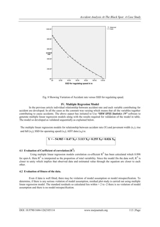 Accident Analysis At The Black Spot: A Case Study
DOI: 10.9790/1684-1262105114 www.iosrjournals.org 113 | Page
Fig. 8 Showing Variation of Accident rate versus SSD for regulating speed.
IV. Multiple Regresion Model
In the previous article individual relationship between accident rate and each variable contributing for
accident are developed. In all the cases as the constant was varying which means that all the variables together
contributing to cause accidents. The above aspect has initiated to Use “IBM SPSS Statistics 19” software to
generate multiple linear regression models along with the results required for validation of the model in table.
The model so developed as validated sequentially as explained below.
The multiple linear regression models for relationship between accident rate (Y) and pavement width (x1), rise
and fall (x2), SSD for operating speed (x3), ADT data (x4) is:
Y = - 54.983 + 0.47 X1+ 3.113 X2+ 0.255 X3+ 0.026 X4
4.1 Evaluation of Coefficient of correlation (R
2
)
Using multiple linear regression models correlation co-efficient R
2
has been calculated which 0.998
for spot-A. Here R
2
is interpreted as the proportion of total variability. Since the model fits the data well, R
2
is
closer to unity which implies that observed data and estimated value through the equation are closer to each
other.
4.2 Evaluation of fitness of the data.
Even if data is well fitted, there may be violation of model assumption or model misspecification. To
determine, if there is any serious violation of model assumption, residual plot study is carried out using multiple
linear regression model. The standard residuals so calculated lies within + 2 to -2 there is no violation of model
assumption and there is no model misspecification.
 