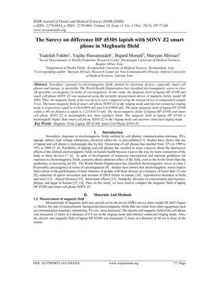 IOSR Journal of Dental and Medical Sciences (IOSR-JDMS)
e-ISSN: 2279-0853, p-ISSN: 2279-0861.Volume 14, Issue 11 Ver. I (Nov. 2015), PP 77-80
www.iosrjournals.org
DOI: 10.9790/0853-1411XXXXX www.iosrjournals.org 77 | Page
The Surevy on difference HP 4530S laptab with SONY Z2 smart
phone in Meghnatic fileld
Yadolah Fakhri1
, Vajihe Hassanzadeh1
, Bigard Moradi2
, Maryam Mirzaei3
1
Social Determinants in Health Promotion Research Center, Hormozgan University of Medical Sciences,
Bandar Abbas, Iran.
2
Department of Health Public, Kermanshah University of Medical Sciences, Kermanshah, Iran
3
Corresponding author; Maryam Mirzaei, Research Center for Non-Communicable Disease, Jahrom University
of Medical Sciences, Jahrom, Iran.
Abstract: Nowadays, exposure to electromagnetic fields emitted by electronic devices, especially smart cell
phones and laptops, is inevitable. The World Health Organization has classified electromagnetic waves in class
2B (possibly carcinogenic) in terms of carcinogenesis. In this study, the magnetic field of laptop HP 4530S and
smart cell phone SONY Z2 was measured using the portable measurement device of magnetic fields, model HI
3603. Then, the magnetic fields of the two devices were compared using the statistical test of independent sample
T test. The mean magnetic field of smart cell phone SONY Z2 in the ringing mode and internet connected ringing
mode is respectively equal to 0.34±0.0038 mG and 0.4±0.0049 mG. The mean magnetic field of laptop HP 4530S
within a 40 cm distance is equal to 1.22±0.0113 mG. The mean magnetic fields of laptop HP 4530S and smart
cell phone SONY Z2 is meaningfully less than standard limits. The magnetic field of laptop HP 4530S is
meaningfully higher than smart cell phone SONY Z2 in the ringing mode and internet connected ringing mode.
Key Words: Magnetic Field, Laptop HP 4530S, Smart Cell Phone SONY Z2
I. Introduction
Nowadays, exposure to electromagnetic fields emitted by cell phones, communication antennas, TVs,
laptops, tablets, high voltage substations, electrical cables etc. is unavoidable ]1-3[ . Studies have shown that use
of laptop and cell phone is increasingly day by day. Ownership of cell phones has reached from 12% in 1999 to
76% in 2009 ]4,5[ . Portability of laptops and cell phones has resulted in more concerns about the destructive
effects of the emitted electromagnetic fields on human health because it paves the way for more connection of the
body to these devices ]6,7[ . In spite of development of numerous international and national guidelines for
exposure to electromagnetic fields, concerns about unknown effect of the field, even at the levels lower than the
guidelines, is increasing yet ]8[ . The World Health Organization has classified electromagnetic waves in class 2
B (possibly carcinogenic) in terms of carcinogenesis ]9[ . Studies have shown that electromagnetic waves lead to
intervention in the performance of heart batteries of people with heart disease (at a distance of lower than 15 cm)
]8[ , reduction of sperm movement and increase of DNA failure in human ]10[ , reproductive disorders in birds
and mice ]11[ , clinical diseases ]12[ , behavioral effects ]13[ , headache, decrease of concentration and memory,
fatigue, and anger in human ]14,15[ . Thus, in this study, we have tried to compare the magnetic field of laptop
HP 4530S and smart cell phone SONY Z2.
II. Materials And Methods
1.2. Measurement of magnetic field
Measurement of magnetic field was carried out by the device EMFs survey meter model HI 3603 (figure
1). Before the start of measurement, background electromagnetic fields that can result from other equipment such
as communication antennas, substations, TVs etc. were measured. The electric and magnetic field of the cell phone
was measured 12 times at a distance of 0.5 cm in the ringing mode and internet connected ringing mode. Also,
the electric and magnetic field of laptop HP 4530S was measured 12 times at a distance of 40 cm in front of the
screen.
 
