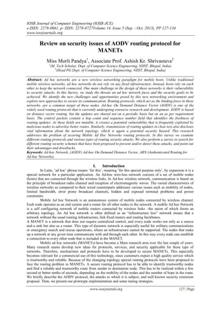 IOSR Journal of Computer Engineering (IOSR-JCE)
e-ISSN: 2278-0661, p- ISSN: 2278-8727Volume 14, Issue 5 (Sep. - Oct. 2013), PP 127-134
www.iosrjournals.org
www.iosrjournals.org 127 | Page
Review on security issues of AODV routing protocol for
MANETs
Miss Morli Pandya1
, Associate Prof. Ashish Kr. Shrivastava2
1
(M. Tech Scholar, Dept. of Computer Science Engineering, NIIST, Bhopal, India)
2
(Head PG Dept. of Computer Science Engineering, NIIST, Bhopal, India)
Abstract: Ad hoc networks are a new wireless networking paradigm for mobile hosts. Unlike traditional
mobile wireless networks, ad hoc networks do not rely on any fixed infrastructure, Instead, hosts rely on each
other to keep the network connected. One main challenge in the design of these networks is their vulnerability
to security attacks. In this Survey, we study the threats an ad hoc network faces and the security goals to be
achieved. We identify the new challenges and opportunities posed by this new networking environment and
explore new approaches to secure its communication. Routing protocols, which act as the binding force in these
networks, are a common target of these nodes. Ad-hoc On Demand Distance Vector (AODV) is one of the
widely used routing protocols that is currently undergoing extensive research and development. AODV is based
on distance vector routing, but the updates are shared not on a periodic basis but on an as per requirement
basis. The control packets contain a hop count and sequence number field that identifies the freshness of
routing updates. As these fields are mutable, it creates a potential vulnerability that is frequently exploited by
malicious nodes to advertise better routes. Similarly, transmission of routing updates in clear text also discloses
vital information about the network topology, which is again a potential security hazard. This research
addresses the problem of securing Mobile Ad Hoc Networks routing protocols. In this survey we examine
different routing protocols and various types of routing security attacks. We also perform a survey in search for
different routing security schemes that have been proposed to prevent and/or detect these attacks, and point out
their advantages and drawbacks.
Keywords: Ad-hoc Network, (AODV) Ad-hoc On Demand Distance Vector, ARN (Authenticated Routing for
Ad-hoc Networks).
I. Introduction
In Latin, ‟ad hoc‟ phrase means ‟for this‟, meaning ‟for this special purpose only‟, by expansion it is a
special network for a particular application. An Ad-hoc wire-less network consists of a set of mobile nodes
(hosts) that are connected through the wireless links. In Ad-hoc wireless network, communication is based on
the principle of broadcast radio channel and reception of electromagnetic waves. The varied characteristics of
wireless networks as compared to their wired counterparts addresses various issues such as mobility of nodes,
limited bandwidth, error prone broadcast channels, hidden and exposed terminal problems and power
constraints.
Mobile Ad hoc Network is an autonomous system of mobile nodes connected by wireless channel.
Each node operates as an end system and a router for all other nodes in the network. A mobile Ad hoc Network
is a self configuring network of mobile routers connected by wireless links –the union of which forms an
arbitrary topology. An Ad hoc network is often defined as an “infrastructure less” network means that a
network without the usual routing infrastructure, link fixed routers and routing backbones.
A MANET is a network that does not require centralized control, and every node works not only as a source
and a sink but also as a router. This type of dynamic network is especially useful for military communications
or emergency search and rescue operations, where an infrastructure cannot be supported. The nodes that make
up a network at any given time communicate with and through each other. In this way every node can establish
a connection to every other node that is included in the MANET.
Mobile ad hoc networks (MANETs) have become a Main research area over the last couple of years.
Many research teams develop new ideas for protocols, services, and security applicable for these type of
networks. Therefore, mechanisms and protocols have to be developed to secure MANETs. This especially
becomes relevant for a commercial use of this technology, since customers expect a high quality service which
is trustworthy and reliable. Because of the changing topology special routing protocols have been proposed to
face the routing problem in MANETs. A secure routing protocol has to be able to identify trustworthy nodes
and find a reliable and trustworthy route from sender to destination node. This has to be realized within a few
second or better tenths of seconds, depending on the mobility of the nodes and the number of hops in the route.
We briefly describe the AODV protocol, the attacks to which it is subject, and well known security extension
proposal. Then, we present our prototype implementation and some tuning strategies.
 
