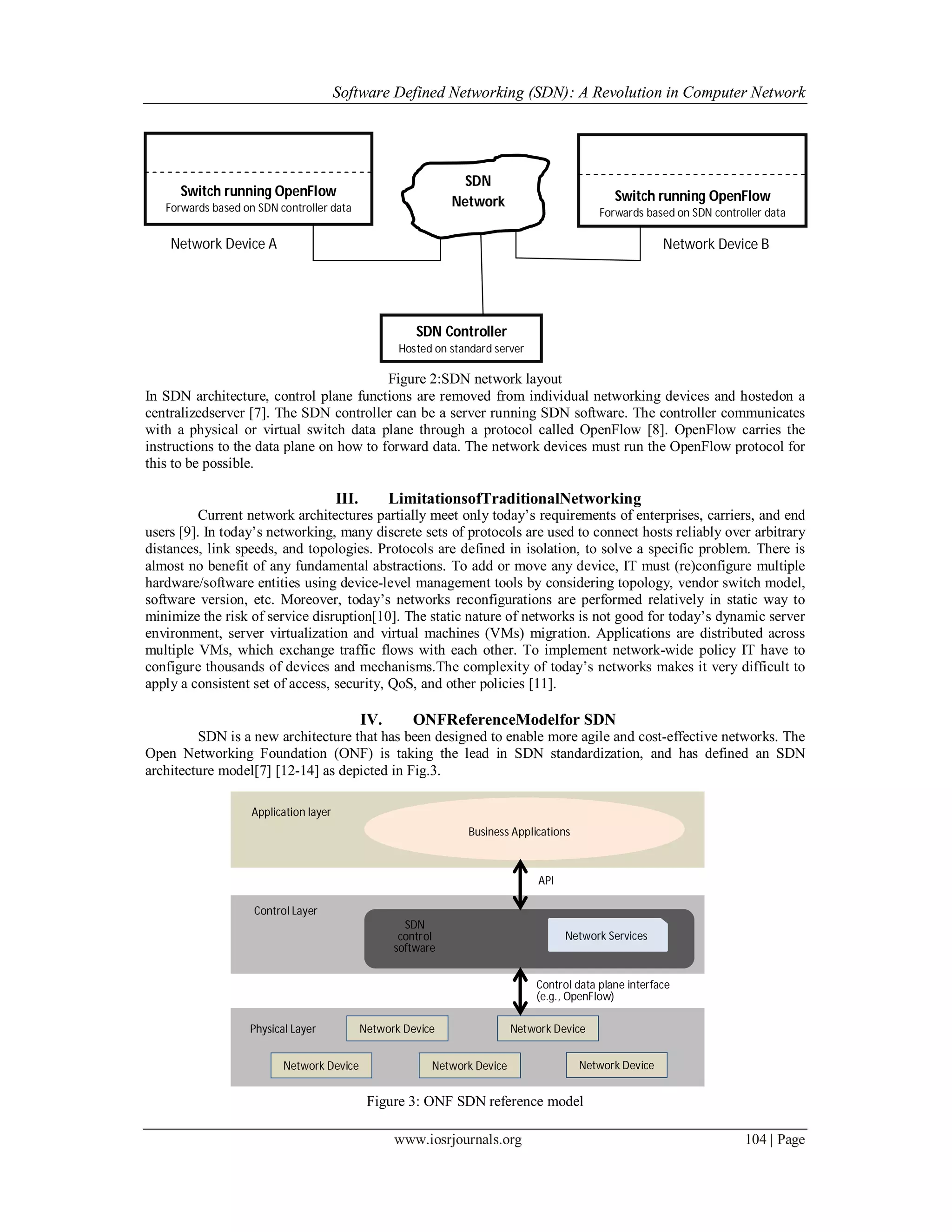 Software Defined Networking (SDN): A Revolution in Computer Network
www.iosrjournals.org 104 | Page
Figure 2:SDN network layout
In SDN architecture, control plane functions are removed from individual networking devices and hostedon a
centralizedserver [7]. The SDN controller can be a server running SDN software. The controller communicates
with a physical or virtual switch data plane through a protocol called OpenFlow [8]. OpenFlow carries the
instructions to the data plane on how to forward data. The network devices must run the OpenFlow protocol for
this to be possible.
III. LimitationsofTraditionalNetworking
Current network architectures partially meet only today’s requirements of enterprises, carriers, and end
users [9]. In today’s networking, many discrete sets of protocols are used to connect hosts reliably over arbitrary
distances, link speeds, and topologies. Protocols are defined in isolation, to solve a specific problem. There is
almost no benefit of any fundamental abstractions. To add or move any device, IT must (re)configure multiple
hardware/software entities using device-level management tools by considering topology, vendor switch model,
software version, etc. Moreover, today’s networks reconfigurations are performed relatively in static way to
minimize the risk of service disruption[10]. The static nature of networks is not good for today’s dynamic server
environment, server virtualization and virtual machines (VMs) migration. Applications are distributed across
multiple VMs, which exchange traffic flows with each other. To implement network-wide policy IT have to
configure thousands of devices and mechanisms.The complexity of today’s networks makes it very difficult to
apply a consistent set of access, security, QoS, and other policies [11].
IV. ONFReferenceModelfor SDN
SDN is a new architecture that has been designed to enable more agile and cost-effective networks. The
Open Networking Foundation (ONF) is taking the lead in SDN standardization, and has defined an SDN
architecture model[7] [12-14] as depicted in Fig.3.
Figure 3: ONF SDN reference model
Switch running OpenFlow
Forwards based on SDN controller data
Network Device A
Switch running OpenFlow
Forwards based on SDN controller data
Network Device B
SDN
Network
SDN Controller
Hosted on standard server
Control Layer
SDN
control
software
Network Services
Application layer
Business Applications
API
Physical Layer
Network Device Network Device Network Device
Network Device Network Device
Control data plane interface
(e.g., OpenFlow)
 