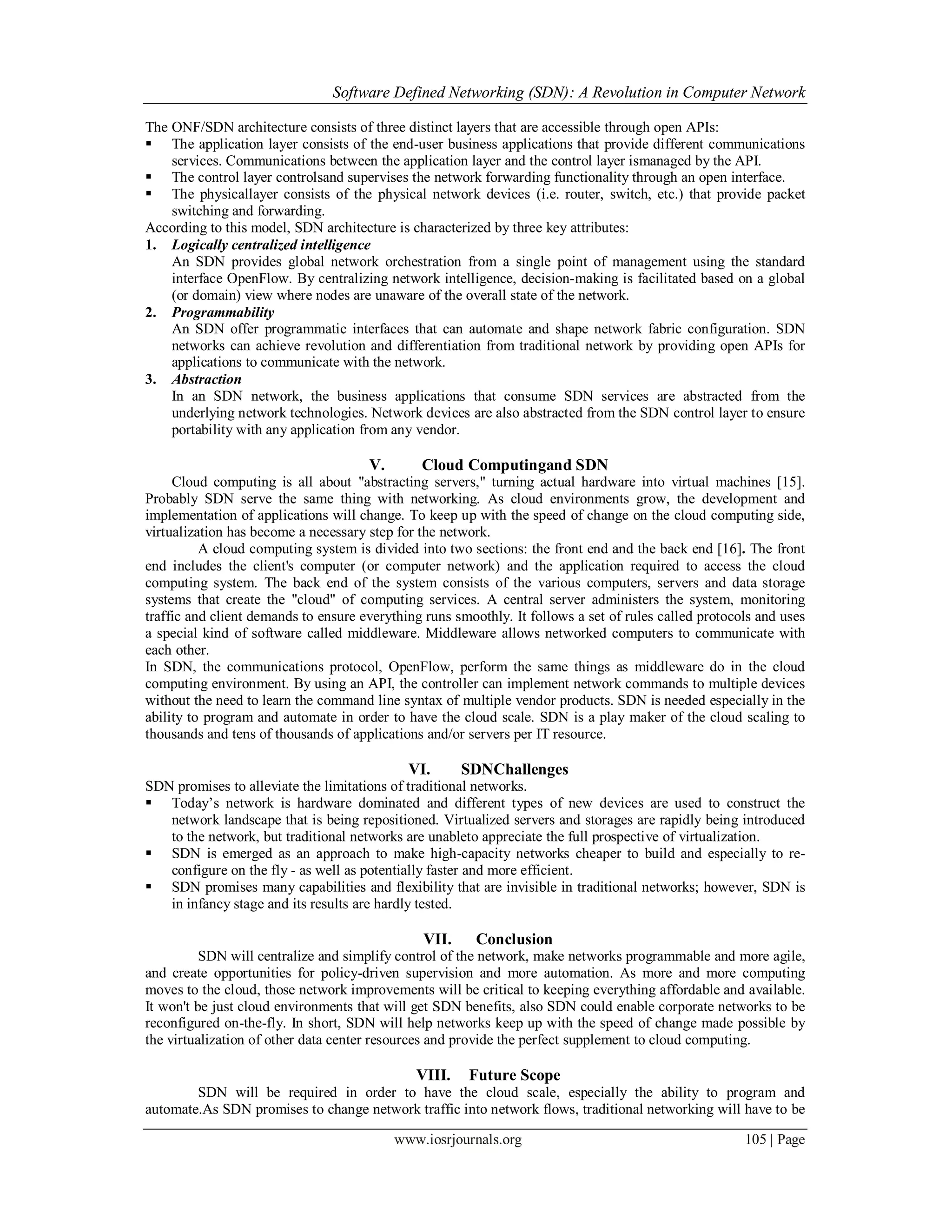 Software Defined Networking (SDN): A Revolution in Computer Network
www.iosrjournals.org 105 | Page
The ONF/SDN architecture consists of three distinct layers that are accessible through open APIs:
 The application layer consists of the end-user business applications that provide different communications
services. Communications between the application layer and the control layer ismanaged by the API.
 The control layer controlsand supervises the network forwarding functionality through an open interface.
 The physicallayer consists of the physical network devices (i.e. router, switch, etc.) that provide packet
switching and forwarding.
According to this model, SDN architecture is characterized by three key attributes:
1. Logically centralized intelligence
An SDN provides global network orchestration from a single point of management using the standard
interface OpenFlow. By centralizing network intelligence, decision-making is facilitated based on a global
(or domain) view where nodes are unaware of the overall state of the network.
2. Programmability
An SDN offer programmatic interfaces that can automate and shape network fabric configuration. SDN
networks can achieve revolution and differentiation from traditional network by providing open APIs for
applications to communicate with the network.
3. Abstraction
In an SDN network, the business applications that consume SDN services are abstracted from the
underlying network technologies. Network devices are also abstracted from the SDN control layer to ensure
portability with any application from any vendor.
V. Cloud Computingand SDN
Cloud computing is all about "abstracting servers," turning actual hardware into virtual machines [15].
Probably SDN serve the same thing with networking. As cloud environments grow, the development and
implementation of applications will change. To keep up with the speed of change on the cloud computing side,
virtualization has become a necessary step for the network.
A cloud computing system is divided into two sections: the front end and the back end [16]. The front
end includes the client's computer (or computer network) and the application required to access the cloud
computing system. The back end of the system consists of the various computers, servers and data storage
systems that create the "cloud" of computing services. A central server administers the system, monitoring
traffic and client demands to ensure everything runs smoothly. It follows a set of rules called protocols and uses
a special kind of software called middleware. Middleware allows networked computers to communicate with
each other.
In SDN, the communications protocol, OpenFlow, perform the same things as middleware do in the cloud
computing environment. By using an API, the controller can implement network commands to multiple devices
without the need to learn the command line syntax of multiple vendor products. SDN is needed especially in the
ability to program and automate in order to have the cloud scale. SDN is a play maker of the cloud scaling to
thousands and tens of thousands of applications and/or servers per IT resource.
VI. SDNChallenges
SDN promises to alleviate the limitations of traditional networks.
 Today’s network is hardware dominated and different types of new devices are used to construct the
network landscape that is being repositioned. Virtualized servers and storages are rapidly being introduced
to the network, but traditional networks are unableto appreciate the full prospective of virtualization.
 SDN is emerged as an approach to make high-capacity networks cheaper to build and especially to re-
configure on the fly - as well as potentially faster and more efficient.
 SDN promises many capabilities and flexibility that are invisible in traditional networks; however, SDN is
in infancy stage and its results are hardly tested.
VII. Conclusion
SDN will centralize and simplify control of the network, make networks programmable and more agile,
and create opportunities for policy-driven supervision and more automation. As more and more computing
moves to the cloud, those network improvements will be critical to keeping everything affordable and available.
It won't be just cloud environments that will get SDN benefits, also SDN could enable corporate networks to be
reconfigured on-the-fly. In short, SDN will help networks keep up with the speed of change made possible by
the virtualization of other data center resources and provide the perfect supplement to cloud computing.
VIII. Future Scope
SDN will be required in order to have the cloud scale, especially the ability to program and
automate.As SDN promises to change network traffic into network flows, traditional networking will have to be
 