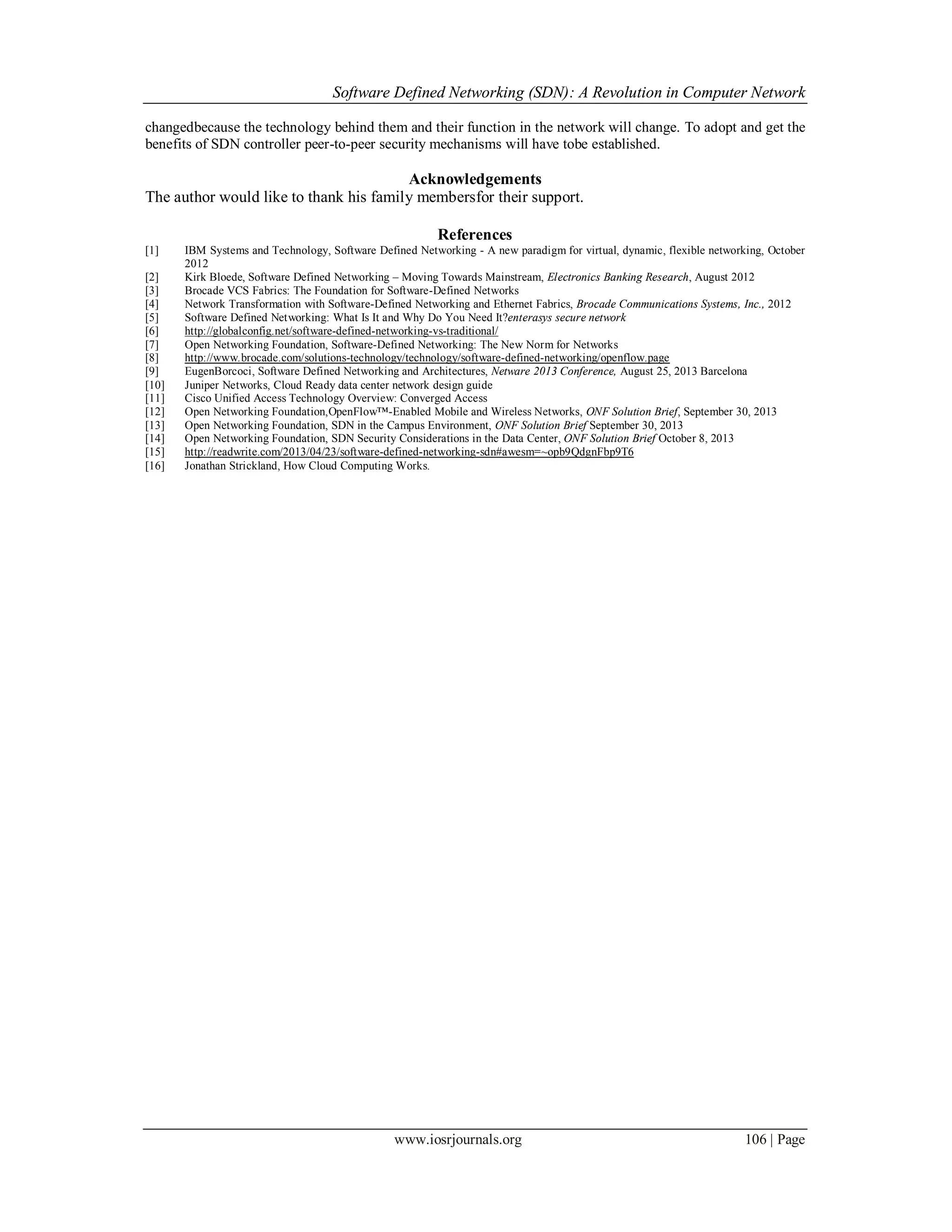 Software Defined Networking (SDN): A Revolution in Computer Network
www.iosrjournals.org 106 | Page
changedbecause the technology behind them and their function in the network will change. To adopt and get the
benefits of SDN controller peer-to-peer security mechanisms will have tobe established.
Acknowledgements
The author would like to thank his family membersfor their support.
References
[1] IBM Systems and Technology, Software Defined Networking - A new paradigm for virtual, dynamic, flexible networking, October
2012
[2] Kirk Bloede, Software Defined Networking – Moving Towards Mainstream, Electronics Banking Research, August 2012
[3] Brocade VCS Fabrics: The Foundation for Software-Defined Networks
[4] Network Transformation with Software-Defined Networking and Ethernet Fabrics, Brocade Communications Systems, Inc., 2012
[5] Software Defined Networking: What Is It and Why Do You Need It?enterasys secure network
[6] http://globalconfig.net/software-defined-networking-vs-traditional/
[7] Open Networking Foundation, Software-Defined Networking: The New Norm for Networks
[8] http://www.brocade.com/solutions-technology/technology/software-defined-networking/openflow.page
[9] EugenBorcoci, Software Defined Networking and Architectures, Netware 2013 Conference, August 25, 2013 Barcelona
[10] Juniper Networks, Cloud Ready data center network design guide
[11] Cisco Unified Access Technology Overview: Converged Access
[12] Open Networking Foundation,OpenFlow™-Enabled Mobile and Wireless Networks, ONF Solution Brief, September 30, 2013
[13] Open Networking Foundation, SDN in the Campus Environment, ONF Solution Brief September 30, 2013
[14] Open Networking Foundation, SDN Security Considerations in the Data Center, ONF Solution Brief October 8, 2013
[15] http://readwrite.com/2013/04/23/software-defined-networking-sdn#awesm=~opb9QdgnFbp9T6
[16] Jonathan Strickland, How Cloud Computing Works.
 