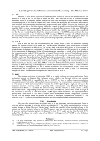 A Hybrid Approach for Performance Enhancement of VANET using CSMA-MACA: a Review
DOI: 10.9790/0661-173299104 www.iosrjournals.org 103 | Page
7.3 CSMA
The term ―Carrier Sense‖ signifies the capability of the terminal to listen to the channel and find out
whether it is busy or not. At first sight it seems that with CSMA one can succeed in avoiding collisions
altogether. Indeed, if all terminals transmit their packets only when the channel is not busy and pick a random
retransmission time if they find the channel busy, then it seems that a collision will occur only when two or
more terminals begin transmission simultaneously, an event that is quite unlikely. However, the situation is not
as rosy as it seems, due to the finite duration it takes for a signal to spread from one terminal to another. The
modified CSMA system, whose principles of operation were described above, comes by the name CSMA/CA,
where CA stands for Collision Avoidance. The acronym signifies that collisions are sought to be avoided and
not that they are avoided altogether. Due to the retransmission policy of the CSMA system, collisions that may
occur are not detrimental: in case of collision, the ACK message or RTS CTS messages will not be received and
the transmitting terminal will defer its transmission for a later time. However, if the propagation delays are
relatively large and the system is heavily loaded, collisions may degrade the performance of the system.
7.4 MACA
MACA does not make use of carrier-sensing for channel access. It uses two additional signaling
packets: the Request-To-Send (RTS) packet and Clear-To-Send (CTS) packet. When a node wants to transmit
data packet, it first transmits an RTS packet. The receiver node, on accepting RTS packet, in the event that it is
prepared to get the data packet, transmits a CTS packet. Once the sender gets the CTS packet with no mistake, it
begins transmitting the data packet. On the off chance that a data transmitted by a node is lost, the node utilizes
the binary exponential back-off (BEB) algorithm to back-off for an irregular interim of time before retrying. In
the BEB mechanism each time a collision is detected, the node doubles its maximum back-off window.
Neighbor nodes near the sender that hear the RTS packet do not transmit for a long enough period of time so
that the sender could receive the CTS packet. Both, RTS and the CTS packets convey the normal length of time
of the data packet transmission. A node the receiver, after listening to the CTS packet, concedes its transmission
till the recipient gets the data packet. Thus, MACA overcomes the hidden terminal problem. Similarly, a node
receiving an RTS defers only for a short period of time till the sender could receive the CTS. If the node hears
NO CTS during its waiting period, it is free to transmit packets once the waiting interval is over. Thus a node
that hears only the RTS packet is free to transmit simultaneously when the sender of the RTS is transmitting
data packets. Hence the exposed terminal problem is also overcome in MACA.
7.5 DSRC
The primary motivation for deploying DSRC is to enable collision prevention applications. These
applications depend on frequent data exchanges among vehicles, and between vehicles and roadside
infrastructure DSRC, which is a candidate for use in a VANET, is a short to medium range communication
service that supports both public safety and private communication. The communication environment of DSRC
is both vehicle-to-vehicle and vehicle-to/from-roadside. The VANET plans to give a high data rate and in the
meantime minimize inactivity inside a generally little communication zone Dedicated Short-Range
Communication (DSRC) is a standard that intends to bring vehicular networks to North America. Activity
fatalities have been a long standing issue in the United States, as in whatever remains of the world. As a sign of
the seriousness of the issue, in 1999 there were 6,279,000 engine vehicle mischance’s that represented 41,611
passing in the United States. In 1991, the US Congress passed the Intermodal Surface Transportation Efficiency
Act of 1991 that brought about the creation the original of Intelligent Transportation System (ITS). The
objective of the ITS system is to consolidate innovation into the transportation base to enhance wellbeing.
VIII. Conclusion
The concealed terminal issue is regularly said to be the significant restricting execution figure in
vehicular ad hoc networks. In vehicular ad hoc networks (VANET) the hidden terminal problem is not as
straight forward to define. The term ―Carrier Sense‖ signifies the capability of the terminal to listen to the
channel and find out whether it is busy or not. MACA does not make use of carrier-sensing for channel access.
It uses two additional signaling packets: the Request-To-Send (RTS) packet and the Clear-To-Send (CTS)
packet. We will enhance our work by using hybrid CSMA + MACA protocol in VANET to solve the hidden
terminal problem.
References
[1]. U.R. Bhatt and N.Chouhan, ONU placement in Fiber-Wireless (FiWi) Networks, International Conference on Engineering
(NUiCONE), pp. 1 – 6, 2013.
[2]. Z. Cheng and C. Zheng, Analysis and Optimization Model of Cognitive Wireless Mesh Networks, International Conference on
Industrial Control and Electronics Engineering (ICICEE), pp. 1426 – 1429, 2012.
 