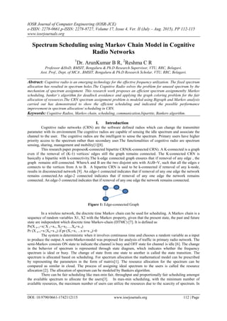 IOSR Journal of Computer Engineering (IOSR-JCE)
e-ISSN: 2278-0661,p-ISSN: 2278-8727, Volume 17, Issue 4, Ver. II (July – Aug. 2015), PP 112-115
www.iosrjournals.org
DOI: 10.9790/0661-1742112115 www.iosrjournals.org 112 | Page
Spectrum Scheduling using Markov Chain Model in Cognitive
Radio Networks
1
Dr. ArunKumar B R, 2
Reshma C R
Professor &HoD, BMSIT, Bengaluru & Ph.D Research Supervisor, VTU, RRC, Belagavi.
Asst. Prof., Dept. of MCA , BMSIT, Bengaluru & Ph.D Research Scholar, VTU, RRC, Belagavi.
Abstract: Cognitive radio is an emerging technology for the effective frequency utilization. The fixed spectrum
allocation has resulted in spectrum holes.The Cognitive Radio solves the problem for unused spectrum by the
mechanism of spectrum assignment. This research work proposes an efficient spectrum assignmentby Markov
scheduling, banker’s algorithm for deadlock avoidance and applying the graph coloring problem for the fair
allocation of resources.The CRN spectrum assignment problem is modeled using Bigraph and Markov analysis
carried out has demonstrated to show the efficient scheduling and indicated the possible performance
improvement in spectrum allocation/ scheduling in CRN.
Keywords: Cognitive Radios, Markov chain, scheduling, communication,bipartite, Bankers algorithm.
I. Introduction
Cognitive radio networks (CRN) are the software defined radios which can change the transmitter
parameter with its environment.The cognitive radios are capable of sensing the idle spectrum and associate the
channel to the user. The cognitive radios are the intelligent to sense the spectrum. Primary users have higher
priority access to the spectrum rather than secondary user.The functionalities of cognitive radio are spectrum
sensing, sharing, management and mobility[1][8].
This research paper proposesK-connected bipartite CRN(K-connected CRN). A K-connected is a graph
even if the removal of (K-1) vertices/ edges still the graph remains connected. The K-connected CRN is
basically a bipartite with k-connectivity.The k-edge connected graph ensures that if removal of any edge , the
graph remains still connected. WhereA and B are the two disjoint sets with A∪B=V, such that all the edges e
connects to the vertices from A to B. A bipartite CRN is said to be k-connected if removal of any k-node,
results in disconnected network [9]. An edge-1 connected indicates that if removal of any one edge the network
remains connected.An edge-2 connected indicates that if removal of any one edge the network remains
connected. An edge-3 connected indicates that if removal of any one edge the network remains connected.
Figure 1: Edge-connected Graph
In a wireless network, the discrete time Markov chain can be used for scheduling. A Markov chain is a
sequence of random variables X1, X2 with the Markov property, given that the present state, the past and future
state are independent which discrete time Markov-chain (DTMC) [7]. It is defined as
Pr(X n+1=x| X 1=x1, X2=x2….Xn=x n)
Pr (X n+1=x |Xn=x n) if pr (X1=x1 ...x n=x n)>0
The system is deterministic when it involves continuous time and chooses a random variable as a input
to produce the output.A semi-Markovmodel was proposed for analysis of traffic in primary radio network. The
semi-Markov consists ON state to indicate the channel is busy and OFF state for channel is idle [6]. The change
in the behavior of spectrum is represented through state diagram, which indicates whether the frequency
spectrum is ideal or busy. The change of state from one state to another is called the state transition. The
spectrum is allocated based on scheduling. For spectrum allocation the mathematical model can be prescribed
by representing the parameters in the form of matrix[1]. The resource allocation for the spectrum can be
compared as similar in cloud. The process of assigning ideal spectrum to the users is called the resource
allocation [2]. The allocation of spectrum can be modeled by Bankers algorithm.
There can be fair scheduling like max-min fair, throughput and proportionally fair scheduling amongst
the available spectrum to allocate for the users[3]. In max-min scheduling, with the minimum number of
available resources, the maximum number of users can utilize the resources due to the scarcity of spectrum. In
 