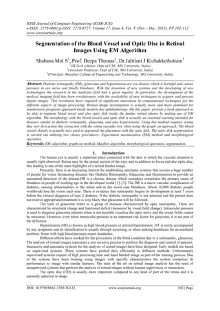 IOSR Journal of Computer Engineering (IOSR-JCE)
e-ISSN: 2278-0661,p-ISSN: 2278-8727, Volume 17, Issue 6, Ver. V (Nov – Dec. 2015), PP 102-112
www.iosrjournals.org
DOI: 10.9790/0661-1765102112 www.iosrjournals.org 102 | Page
Segmentation of the Blood Vessel and Optic Disc in Retinal
Images Using EM Algorithm
Shabana Mol S1
, Prof. Deepa Thomas2
, Dr.Jubilant J Kizhakkethottam3
1
(M Tech scholar, Dept of CSE, MG University, India)
2
(Assistant Professor, Dept of CSE, MG University, India)
3
(Principal, Musaliar College of Engineering and Technology, MG University, India)
Abstract: Diabetic retinopathy (DR), glaucoma and hypertension are eye disease which is harmful and causes
pressure in eye nerve and finally blindness. With the invention of new systems and the developing of new
technologies the research in the medicine field had a great impulse. In particular, the development of the
medical imaging field has been revolutionary with the availability of new techniques to acquire and process
digital images. This revolution have required of significant innovation in computational techniques for the
different aspects of image processing. Retinal image investigation is actually more and more dominant for
nonintrusive prognosis approach inside modern day ophthalmology. On this paper, provide a book approach to
be able to segment blood vessel and also optic disk inside the fundus retinal photos by making use of EM
algorithm. The morphology with the blood vessels and optic disk is actually an essential warning intended for
diseases similar to diabetic retinopathy, glaucoma, and also hypertension. Using this method requires seeing
that very first action this extraction with the retina vascular tree when using the graph cut approach. The blood
vessels details is actually next used to appraisal the placement with the optic disk. The optic disk segmentation
is carried out utilizing two choice procedures: Expectation maximization (EM) method and morphological
operation.
Keywords: EM algorithm, graph cut method, Maxflow algorithm, morphological operation, segmentation.
I. Introduction
The human eye is usually a important place connected with the skin in which the vascular situation is
usually right observed. Retina may be the neural section of the eyes and in addition to fovea and also optic disc,
this leading to one of the main highlights of a retinal fundus image.
Presently, there is an increasing interest for establishing automatic systems that screens a huge number
of people for vision threatening diseases like Diabetic Retinopathy, Glaucoma and Hypertension to provide an
automated detection of the disease.DR is a chronic disease which nowadays constitutes the primary cause of
blindness in people of working age in the developed world [1]–[3]. The DR is a micro vascular complication of
diabetes, causing abnormalities in the retina and in the worst case blindness. About 10,000 diabetic people
worldwide lose the vision each year. There is evidence that retinopathy begins its development at least 7 years
before the clinical diagnosis of type 2 diabetes. If the diabetic retinopathy is not detected and the patient does
not receive appropriated treatment it is very likely that glaucoma will be followed.
The term of glaucoma refers to a group of diseases characterized by optic neuropathy. These are
characterized by structural change and functional deficit (measured by visual field change). Intraocular pressure
is used to diagnose glaucoma patients when is not possible visualize the optic nerve and the visual fields cannot
be measured. However, even when intraocular pressure is an important risk factor for glaucoma, it is not part of
the definition.
Hypertension (HT),is known as high blood pressure or arterial hypertension. HT is rarely accompanied
by any symptoms and its identification is usually through screening, or when seeking healthcare for an unrelated
problem. Some with high blood pressure report headaches .
Different efforts have worked for the prevention of the blind condition due to a retinopathy, glaucoma.
The analysis of retinal images represents a non invasive process to perform the diagnosis and control of patients.
Interactive and automatic systems for the analysis of retinal images have been designed. Early models are based
on supervised systems. These systems have probed their efficiently in different methods. Unfortunately
supervised systems require of high processing time and hand labeled image as part of the training process. Due
to the systems have been training using images with specific characteristics the system comprises its
performance to image with similar features. The state of the art on retinal image analysis has the need of
unsupervised systems that perform the analysis of retinal images without human supervision or interaction.
The optic disc (OD) is usually more important compared to any kind of part of the retina and it is
normally spherical in shape.
 