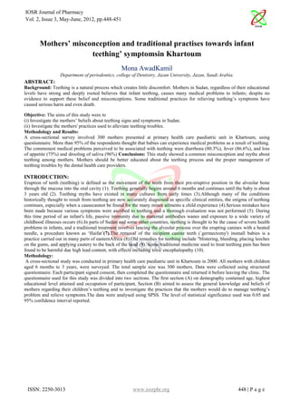 IOSR Journal of Pharmacy
Vol. 2, Issue 3, May-June, 2012, pp.448-451



        Mothers’ misconception and traditional practises towards infant
                      teething’ symptomsin Khartoum
                                                  Mona AwadKamil
                  Department of periodontics, college of Dentistry, Jazan University, Jazan, Saudi Arabia.
ABSTRACT:
Background: Teething is a natural process which creates little discomfort. Mothers in Sudan, regardless of their educational
levels have strong and deeply rooted believes that infant teething, causes many medical problems to infants; despite no
evidence to support these belief and misconceptions. Some traditional practices for relieving teething’s symptoms have
caused serious harm and even death.

Objective: The aims of this study were to
(i) Investigate the mothers’ beliefs about teething signs and symptoms in Sudan.
(ii) Investigate the mothers' practices used to alleviate teething troubles.
Methodology and Results:
A cross-sectional survey involved 300 mothers presented at primary health care paediatric unit in Khartoum, using
questionnaire. More than 95% of the respondents thought that babies can experience medical problems as a result of teething.
The commonest medical problems perceived to be associated with teething were diarrhoea (80.3%), fever (86.6%), and loss
of appetite (75%) and drooling of saliva (96%) Conclusions: This study showed a common misconception and myths about
teething among mothers. Mothers should be better educated about the teething process and the proper management of
teething troubles by the dental health care providers.

INTRODUCTION:
Eruption of teeth (teething) is defined as the movement of the teeth from their pre-eruptive position in the alveolar bone
through the mucosa into the oral cavity (1). Teething generally begins around 6 months and continues until the baby is about
3 years old (2). Teething myths have existed in many cultures from early times (3).Although many of the conditions
historically thought to result from teething are now accurately diagnosed as specific clinical entities, the enigma of teething
continues, especially when a causecannot be found for the many minor ailments a child experience (4).Serious mistakes have
been made because various symptoms were ascribed to teething and a thorough evaluation was not performed (5). During
this time period of an infant's life, passive immunity due to maternal antibodies wanes and exposure to a wide variety of
childhood illnesses occurs (6).In parts of Sudan and some other countries, teething is thought to be the cause of severe health
problems in infants, and a traditional treatment involves lancing the alveolar process over the erupting canines with a heated
needle, a procedure known as ‘Haifat’(7).The removal of the incipient canine teeth (`germectomy') insmall babies is a
practice carried out in many parts of easternAfrica (8).Old remedies for teething include "blistering, bleeding, placing leeches
on the gums, and applying cautery to the back of the head (9). Some traditional medicine used to treat teething pain has been
found to be harmful due high lead content, with effects including toxic encephalopathy (10).
Methodology:
 A cross-sectional study was conducted in primary health care paediatric unit in Khartoum in 2000. All mothers with children
aged 6 months to 3 years, were surveyed. The total sample size was 300 mothers. Data were collected using structured
questionnaire. Each participant signed consent, then completed the questionnaire and returned it before leaving the clinic. The
questionnaire used for this study was divided into two sections. The first section (A) on demography contained age, highest
educational level attained and occupation of participant, Section (B) aimed to assess the general knowledge and beliefs of
mothers regarding their children’s teething and to investigate the practices that the mothers would do to manage teething’s
problem and relieve symptoms.The data were analysed using SPSS. The level of statistical significance used was 0.05 and
95% confidence interval reported.




 ISSN: 2250-3013                                        www.iosrphr.org                                        448 | P a g e
 