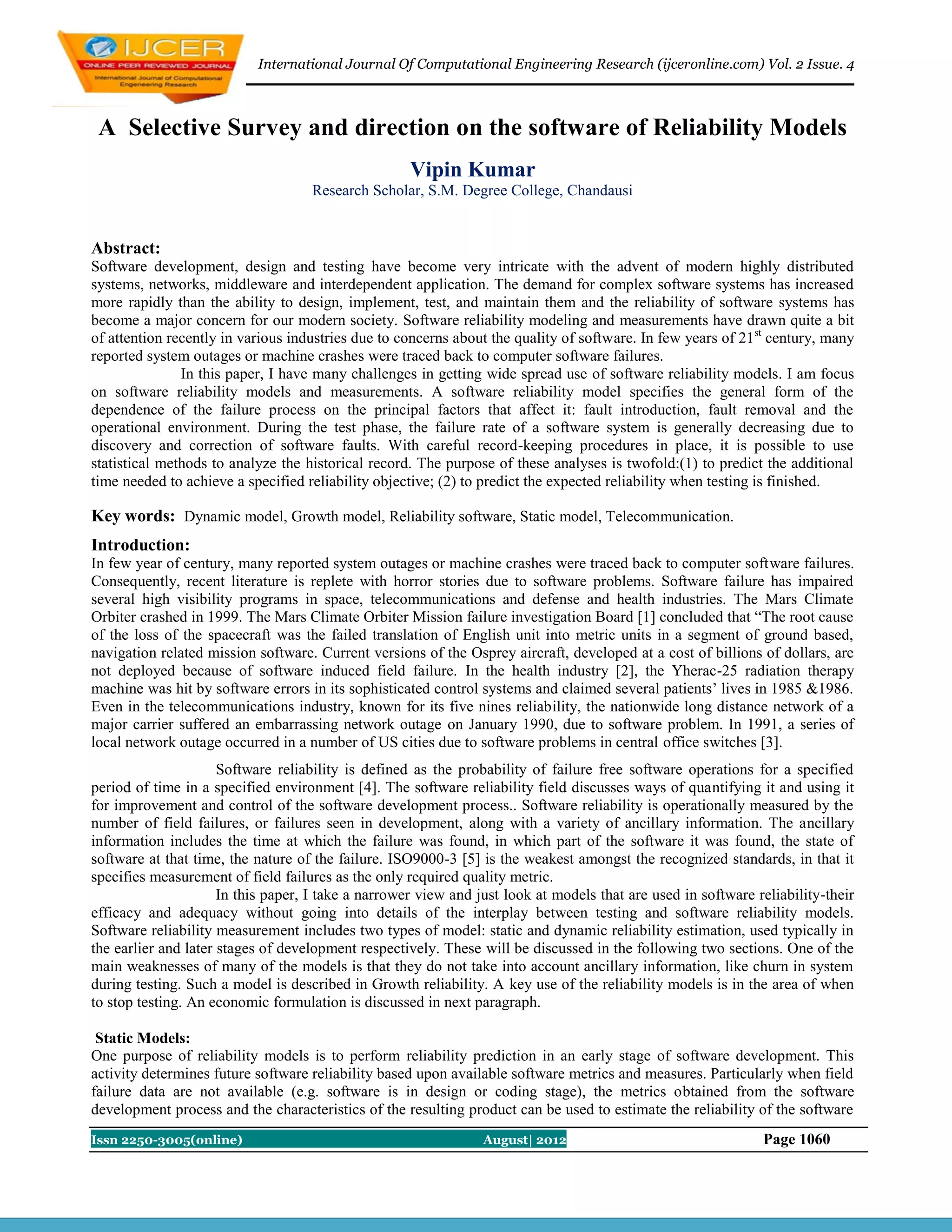 International Journal Of Computational Engineering Research (ijceronline.com) Vol. 2 Issue. 4



 A Selective Survey and direction on the software of Reliability Models
                                                     Vipin Kumar
                                    Research Scholar, S.M. Degree College, Chandausi


Abstract:
Software development, design and testing have become very intricate with the advent of modern highly distributed
systems, networks, middleware and interdependent application. The demand for complex software systems has increased
more rapidly than the ability to design, implement, test, and maintain them and the reliability of software systems has
become a major concern for our modern society. Software reliability modeling and measurements have drawn quite a bit
of attention recently in various industries due to concerns about the quality of software. In few years of 21st century, many
reported system outages or machine crashes were traced back to computer software failures.
               In this paper, I have many challenges in getting wide spread use of software reliability models. I am focus
on software reliability models and measurements. A software reliability model specifies the general form of the
dependence of the failure process on the principal factors that affect it: fault introduction, fault removal and the
operational environment. During the test phase, the failure rate of a software system is generally decreasing due to
discovery and correction of software faults. With careful record-keeping procedures in place, it is possible to use
statistical methods to analyze the historical record. The purpose of these analyses is twofold:(1) to predict the additional
time needed to achieve a specified reliability objective; (2) to predict the expected reliability when testing is finished.

Key words: Dynamic model, Growth model, Reliability software, Static model, Telecommunication.
Introduction:
In few year of century, many reported system outages or machine crashes were traced back to computer software failures.
Consequently, recent literature is replete with horror stories due to software problems. Software failure has impaired
several high visibility programs in space, telecommunications and defense and health industries. The Mars Climate
Orbiter crashed in 1999. The Mars Climate Orbiter Mission failure investigation Board [1] concluded that “The root cause
of the loss of the spacecraft was the failed translation of English unit into metric units in a segment of ground based,
navigation related mission software. Current versions of the Osprey aircraft, developed at a cost of billions of dollars, are
not deployed because of software induced field failure. In the health industry [2], the Yherac-25 radiation therapy
machine was hit by software errors in its sophisticated control systems and claimed several patients’ lives in 1985 &1986.
Even in the telecommunications industry, known for its five nines reliability, the nationwide long distance network of a
major carrier suffered an embarrassing network outage on January 1990, due to software problem. In 1991, a series of
local network outage occurred in a number of US cities due to software problems in central office switches [3].
                      Software reliability is defined as the probability of failure free software operations for a specified
period of time in a specified environment [4]. The software reliability field discusses ways of quantifying it and using it
for improvement and control of the software development process.. Software reliability is operationally measured by the
number of field failures, or failures seen in development, along with a variety of ancillary information. The ancillary
information includes the time at which the failure was found, in which part of the software it was found, the state of
software at that time, the nature of the failure. ISO9000-3 [5] is the weakest amongst the recognized standards, in that it
specifies measurement of field failures as the only required quality metric.
                      In this paper, I take a narrower view and just look at models that are used in software reliability-their
efficacy and adequacy without going into details of the interplay between testing and software reliability models.
Software reliability measurement includes two types of model: static and dynamic reliability estimation, used typically in
the earlier and later stages of development respectively. These will be discussed in the following two sections. One of the
main weaknesses of many of the models is that they do not take into account ancillary information, like churn in system
during testing. Such a model is described in Growth reliability. A key use of the reliability models is in the area of when
to stop testing. An economic formulation is discussed in next paragraph.

 Static Models:
One purpose of reliability models is to perform reliability prediction in an early stage of software development. This
activity determines future software reliability based upon available software metrics and measures. Particularly when field
failure data are not available (e.g. software is in design or coding stage), the metrics obtained from the software
development process and the characteristics of the resulting product can be used to estimate the reliability of the software
Issn 2250-3005(online)                                           August| 2012                                  Page 1060
 
