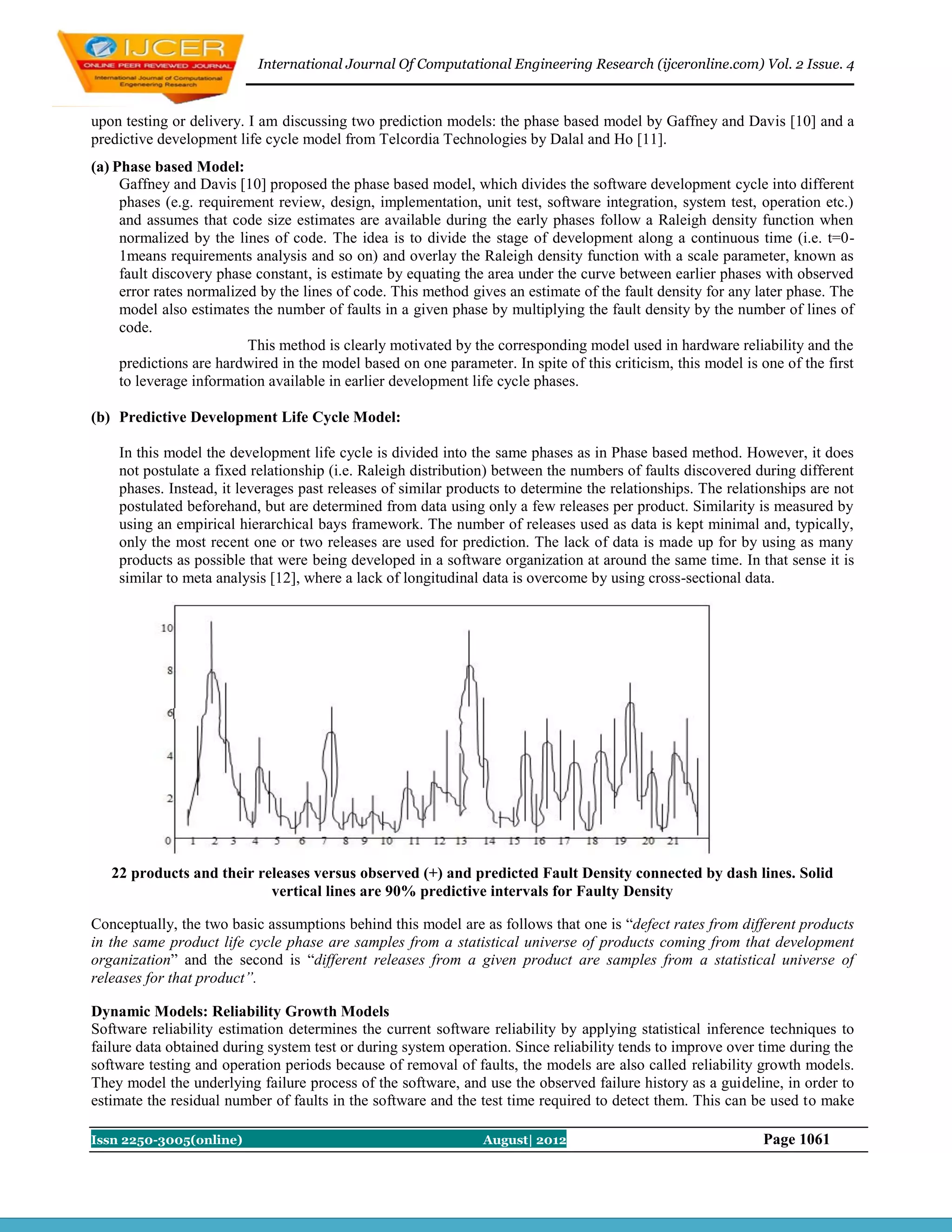 International Journal Of Computational Engineering Research (ijceronline.com) Vol. 2 Issue. 4



upon testing or delivery. I am discussing two prediction models: the phase based model by Gaffney and Davis [10] and a
predictive development life cycle model from Telcordia Technologies by Dalal and Ho [11].
(a) Phase based Model:
     Gaffney and Davis [10] proposed the phase based model, which divides the software development cycle into different
     phases (e.g. requirement review, design, implementation, unit test, software integration, system test, operation etc.)
     and assumes that code size estimates are available during the early phases follow a Raleigh density function when
     normalized by the lines of code. The idea is to divide the stage of development along a continuous time (i.e. t=0-
     1means requirements analysis and so on) and overlay the Raleigh density function with a scale parameter, known as
     fault discovery phase constant, is estimate by equating the area under the curve between earlier phases with observed
     error rates normalized by the lines of code. This method gives an estimate of the fault density for any later phase. The
     model also estimates the number of faults in a given phase by multiplying the fault density by the number of lines of
     code.
                          This method is clearly motivated by the corresponding model used in hardware reliability and the
     predictions are hardwired in the model based on one parameter. In spite of this criticism, this model is one of the first
     to leverage information available in earlier development life cycle phases.

(b) Predictive Development Life Cycle Model:

    In this model the development life cycle is divided into the same phases as in Phase based method. However, it does
    not postulate a fixed relationship (i.e. Raleigh distribution) between the numbers of faults discovered during different
    phases. Instead, it leverages past releases of similar products to determine the relationships. The relationships are not
    postulated beforehand, but are determined from data using only a few releases per product. Similarity is measured by
    using an empirical hierarchical bays framework. The number of releases used as data is kept minimal and, typically,
    only the most recent one or two releases are used for prediction. The lack of data is made up for by using as many
    products as possible that were being developed in a software organization at around the same time. In that sense it is
    similar to meta analysis [12], where a lack of longitudinal data is overcome by using cross-sectional data.




   22 products and their releases versus observed (+) and predicted Fault Density connected by dash lines. Solid
                           vertical lines are 90% predictive intervals for Faulty Density

Conceptually, the two basic assumptions behind this model are as follows that one is “defect rates from different products
in the same product life cycle phase are samples from a statistical universe of products coming from that development
organization” and the second is “different releases from a given product are samples from a statistical universe of
releases for that product”.

Dynamic Models: Reliability Growth Models
Software reliability estimation determines the current software reliability by applying statistical inference techniques to
failure data obtained during system test or during system operation. Since reliability tends to improve over time during the
software testing and operation periods because of removal of faults, the models are also called reliability growth models.
They model the underlying failure process of the software, and use the observed failure history as a guideline, in order to
estimate the residual number of faults in the software and the test time required to detect them. This can be used to make

Issn 2250-3005(online)                                          August| 2012                                  Page 1061
 
