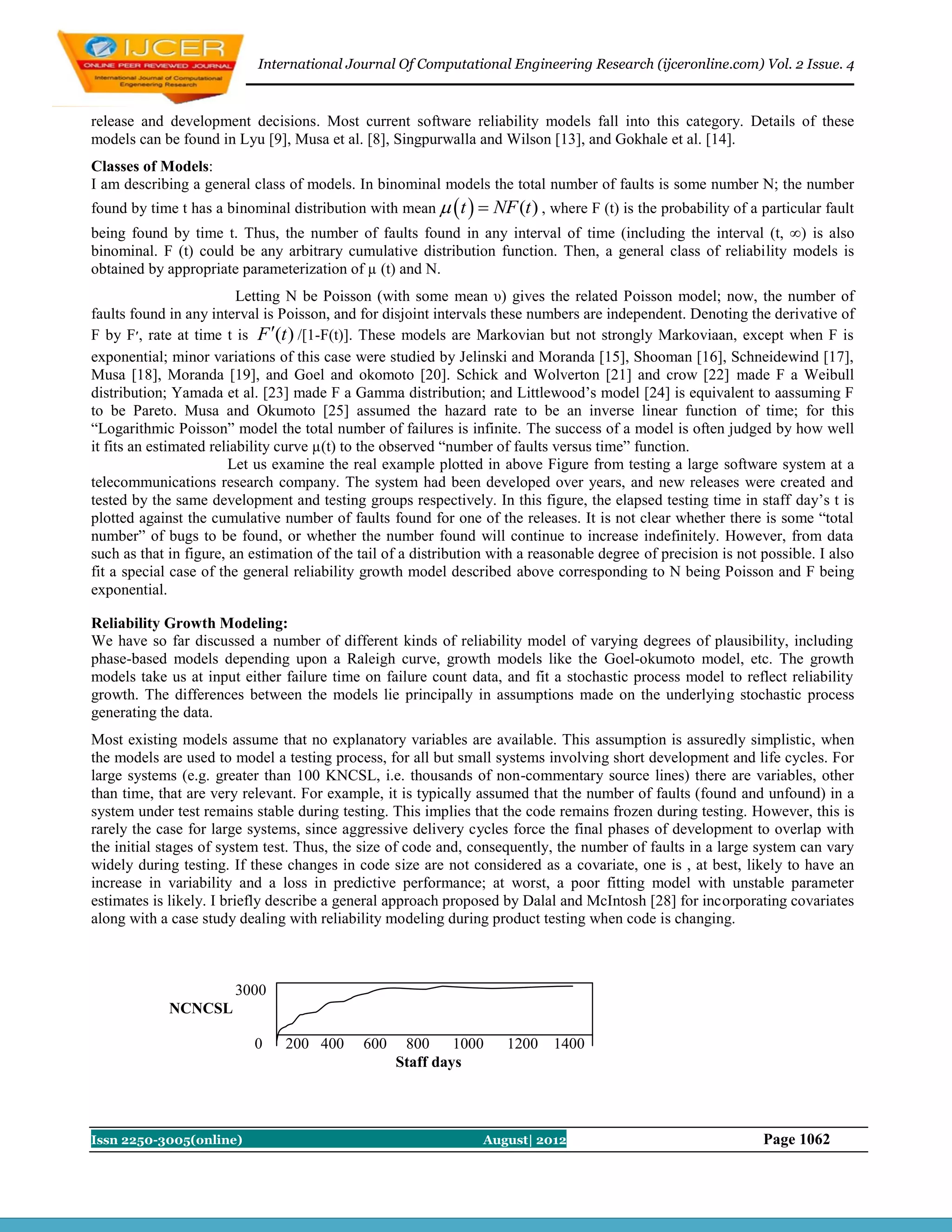International Journal Of Computational Engineering Research (ijceronline.com) Vol. 2 Issue. 4



release and development decisions. Most current software reliability models fall into this category. Details of these
models can be found in Lyu [9], Musa et al. [8], Singpurwalla and Wilson [13], and Gokhale et al. [14].
Classes of Models:
I am describing a general class of models. In binominal models the total number of faults is some number N; the number
found by time t has a binominal distribution with mean   t     NF (t ) , where F (t) is the probability of a particular fault
being found by time t. Thus, the number of faults found in any interval of time (including the interval (t, ∞) is also
binominal. F (t) could be any arbitrary cumulative distribution function. Then, a general class of reliability models is
obtained by appropriate parameterization of µ (t) and N.
                          Letting N be Poisson (with some mean υ) gives the related Poisson model; now, the number of
faults found in any interval is Poisson, and for disjoint intervals these numbers are independent. Denoting the derivative of
F by F‫ ,׳‬rate at time t is F (t ) /[1-F(t)]. These models are Markovian but not strongly Markoviaan, except when F is
exponential; minor variations of this case were studied by Jelinski and Moranda [15], Shooman [16], Schneidewind [17],
Musa [18], Moranda [19], and Goel and okomoto [20]. Schick and Wolverton [21] and crow [22] made F a Weibull
distribution; Yamada et al. [23] made F a Gamma distribution; and Littlewood’s model [24] is equivalent to aassuming F
to be Pareto. Musa and Okumoto [25] assumed the hazard rate to be an inverse linear function of time; for this
“Logarithmic Poisson” model the total number of failures is infinite. The success of a model is often judged by how well
it fits an estimated reliability curve µ(t) to the observed “number of faults versus time” function.
                        Let us examine the real example plotted in above Figure from testing a large software system at a
telecommunications research company. The system had been developed over years, and new releases were created and
tested by the same development and testing groups respectively. In this figure, the elapsed testing time in staff day’s t is
plotted against the cumulative number of faults found for one of the releases. It is not clear whether there is some “total
number” of bugs to be found, or whether the number found will continue to increase indefinitely. However, from data
such as that in figure, an estimation of the tail of a distribution with a reasonable degree of precision is not possible. I also
fit a special case of the general reliability growth model described above corresponding to N being Poisson and F being
exponential.

Reliability Growth Modeling:
We have so far discussed a number of different kinds of reliability model of varying degrees of plausibility, including
phase-based models depending upon a Raleigh curve, growth models like the Goel-okumoto model, etc. The growth
models take us at input either failure time on failure count data, and fit a stochastic process model to reflect reliability
growth. The differences between the models lie principally in assumptions made on the underlying stochastic process
generating the data.
Most existing models assume that no explanatory variables are available. This assumption is assuredly simplistic, when
the models are used to model a testing process, for all but small systems involving short development and life cycles. For
large systems (e.g. greater than 100 KNCSL, i.e. thousands of non-commentary source lines) there are variables, other
than time, that are very relevant. For example, it is typically assumed that the number of faults (found and unfound) in a
system under test remains stable during testing. This implies that the code remains frozen during testing. However, this is
rarely the case for large systems, since aggressive delivery cycles force the final phases of development to overlap with
the initial stages of system test. Thus, the size of code and, consequently, the number of faults in a large system can vary
widely during testing. If these changes in code size are not considered as a covariate, one is , at best, likely to have an
increase in variability and a loss in predictive performance; at worst, a poor fitting model with unstable parameter
estimates is likely. I briefly describe a general approach proposed by Dalal and McIntosh [28] for incorporating covariates
along with a case study dealing with reliability modeling during product testing when code is changing.



                        3000
             NCNCSL

                           0    200 400       600    800 1000         1200    1400
                                                    Staff days



Issn 2250-3005(online)                                            August| 2012                                   Page 1062
 