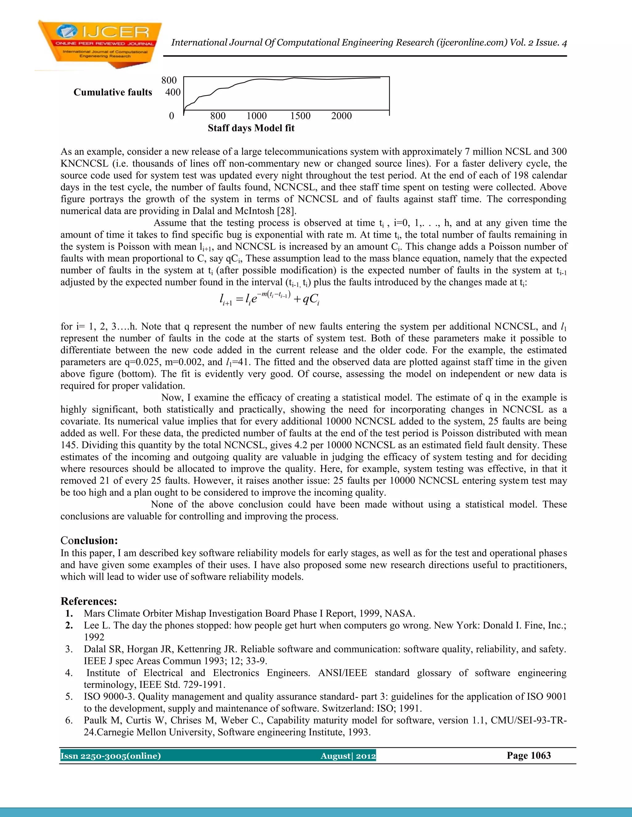 International Journal Of Computational Engineering Research (ijceronline.com) Vol. 2 Issue. 4



                          800
      Cumulative faults    400

                            0        800      1000      1500                       2000
                                     Staff days Model fit

As an example, consider a new release of a large telecommunications system with approximately 7 million NCSL and 300
KNCNCSL (i.e. thousands of lines off non-commentary new or changed source lines). For a faster delivery cycle, the
source code used for system test was updated every night throughout the test period. At the end of each of 198 calendar
days in the test cycle, the number of faults found, NCNCSL, and thee staff time spent on testing were collected. Above
figure portrays the growth of the system in terms of NCNCSL and of faults against staff time. The corresponding
numerical data are providing in Dalal and McIntosh [28].
                        Assume that the testing process is observed at time ti , i=0, 1,. . ., h, and at any given time the
amount of time it takes to find specific bug is exponential with rate m. At time ti, the total number of faults remaining in
the system is Poisson with mean li+1, and NCNCSL is increased by an amount Ci. This change adds a Poisson number of
faults with mean proportional to C, say qCi, These assumption lead to the mass blance equation, namely that the expected
number of faults in the system at ti (after possible modification) is the expected number of faults in the system at t i-1
adjusted by the expected number found in the interval (ti-1, ti) plus the faults introduced by the changes made at ti:
                                                        m ti ti1 
                                        li 1  li e                      qCi

for i= 1, 2, 3….h. Note that q represent the number of new faults entering the system per additional NCNCSL, and l1
represent the number of faults in the code at the starts of system test. Both of these parameters make it possible to
differentiate between the new code added in the current release and the older code. For the example, the estimated
parameters are q=0.025, m=0.002, and l1=41. The fitted and the observed data are plotted against staff time in the given
above figure (bottom). The fit is evidently very good. Of course, assessing the model on independent or new data is
required for proper validation.
                         Now, I examine the efficacy of creating a statistical model. The estimate of q in the example is
highly significant, both statistically and practically, showing the need for incorporating changes in NCNCSL as a
covariate. Its numerical value implies that for every additional 10000 NCNCSL added to the system, 25 faults are being
added as well. For these data, the predicted number of faults at the end of the test period is Poisson distributed with mean
145. Dividing this quantity by the total NCNCSL, gives 4.2 per 10000 NCNCSL as an estimated field fault density. These
estimates of the incoming and outgoing quality are valuable in judging the efficacy of system testing and for deciding
where resources should be allocated to improve the quality. Here, for example, system testing was effective, in that it
removed 21 of every 25 faults. However, it raises another issue: 25 faults per 10000 NCNCSL entering system test may
be too high and a plan ought to be considered to improve the incoming quality.
                      None of the above conclusion could have been made without using a statistical model. These
conclusions are valuable for controlling and improving the process.

Conclusion:
In this paper, I am described key software reliability models for early stages, as well as for the test and operational phases
and have given some examples of their uses. I have also proposed some new research directions useful to practitioners,
which will lead to wider use of software reliability models.

References:
 1.     Mars Climate Orbiter Mishap Investigation Board Phase I Report, 1999, NASA.
 2.     Lee L. The day the phones stopped: how people get hurt when computers go wrong. New York: Donald I. Fine, Inc.;
        1992
 3.     Dalal SR, Horgan JR, Kettenring JR. Reliable software and communication: software quality, reliability, and safety.
        IEEE J spec Areas Commun 1993; 12; 33-9.
 4.      Institute of Electrical and Electronics Engineers. ANSI/IEEE standard glossary of software engineering
        terminology, IEEE Std. 729-1991.
 5.     ISO 9000-3. Quality management and quality assurance standard- part 3: guidelines for the application of ISO 9001
        to the development, supply and maintenance of software. Switzerland: ISO; 1991.
 6.     Paulk M, Curtis W, Chrises M, Weber C., Capability maturity model for software, version 1.1, CMU/SEI-93-TR-
        24.Carnegie Mellon University, Software engineering Institute, 1993.

Issn 2250-3005(online)                                                           August| 2012                 Page 1063
 