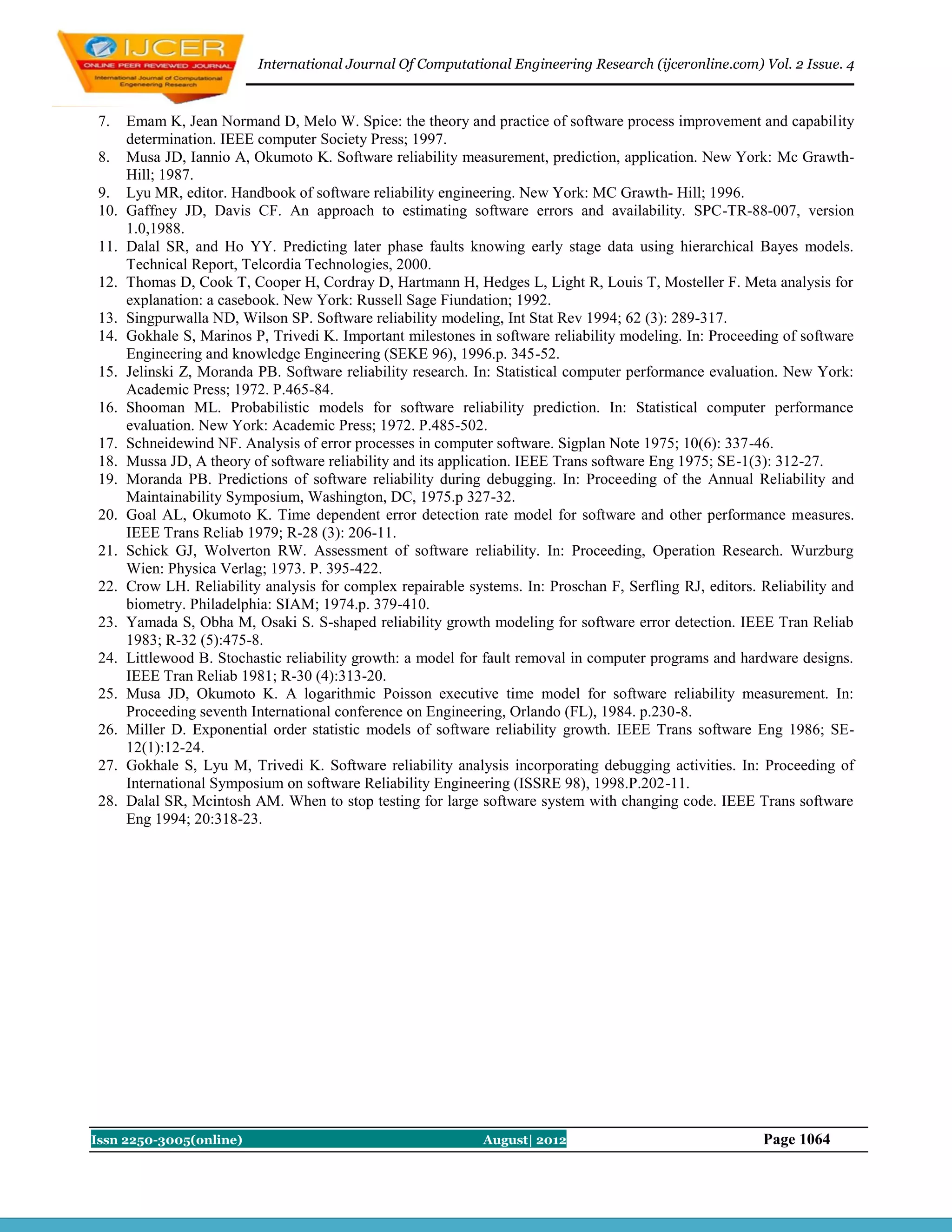 International Journal Of Computational Engineering Research (ijceronline.com) Vol. 2 Issue. 4



 7.    Emam K, Jean Normand D, Melo W. Spice: the theory and practice of software process improvement and capability
       determination. IEEE computer Society Press; 1997.
 8.    Musa JD, Iannio A, Okumoto K. Software reliability measurement, prediction, application. New York: Mc Grawth-
       Hill; 1987.
 9.    Lyu MR, editor. Handbook of software reliability engineering. New York: MC Grawth- Hill; 1996.
 10.   Gaffney JD, Davis CF. An approach to estimating software errors and availability. SPC-TR-88-007, version
       1.0,1988.
 11.   Dalal SR, and Ho YY. Predicting later phase faults knowing early stage data using hierarchical Bayes models.
       Technical Report, Telcordia Technologies, 2000.
 12.   Thomas D, Cook T, Cooper H, Cordray D, Hartmann H, Hedges L, Light R, Louis T, Mosteller F. Meta analysis for
       explanation: a casebook. New York: Russell Sage Fiundation; 1992.
 13.   Singpurwalla ND, Wilson SP. Software reliability modeling, Int Stat Rev 1994; 62 (3): 289-317.
 14.   Gokhale S, Marinos P, Trivedi K. Important milestones in software reliability modeling. In: Proceeding of software
       Engineering and knowledge Engineering (SEKE 96), 1996.p. 345-52.
 15.   Jelinski Z, Moranda PB. Software reliability research. In: Statistical computer performance evaluation. New York:
       Academic Press; 1972. P.465-84.
 16.   Shooman ML. Probabilistic models for software reliability prediction. In: Statistical computer performance
       evaluation. New York: Academic Press; 1972. P.485-502.
 17.   Schneidewind NF. Analysis of error processes in computer software. Sigplan Note 1975; 10(6): 337-46.
 18.   Mussa JD, A theory of software reliability and its application. IEEE Trans software Eng 1975; SE-1(3): 312-27.
 19.   Moranda PB. Predictions of software reliability during debugging. In: Proceeding of the Annual Reliability and
       Maintainability Symposium, Washington, DC, 1975.p 327-32.
 20.   Goal AL, Okumoto K. Time dependent error detection rate model for software and other performance measures.
       IEEE Trans Reliab 1979; R-28 (3): 206-11.
 21.   Schick GJ, Wolverton RW. Assessment of software reliability. In: Proceeding, Operation Research. Wurzburg
       Wien: Physica Verlag; 1973. P. 395-422.
 22.   Crow LH. Reliability analysis for complex repairable systems. In: Proschan F, Serfling RJ, editors. Reliability and
       biometry. Philadelphia: SIAM; 1974.p. 379-410.
 23.   Yamada S, Obha M, Osaki S. S-shaped reliability growth modeling for software error detection. IEEE Tran Reliab
       1983; R-32 (5):475-8.
 24.   Littlewood B. Stochastic reliability growth: a model for fault removal in computer programs and hardware designs.
       IEEE Tran Reliab 1981; R-30 (4):313-20.
 25.   Musa JD, Okumoto K. A logarithmic Poisson executive time model for software reliability measurement. In:
       Proceeding seventh International conference on Engineering, Orlando (FL), 1984. p.230-8.
 26.   Miller D. Exponential order statistic models of software reliability growth. IEEE Trans software Eng 1986; SE-
       12(1):12-24.
 27.   Gokhale S, Lyu M, Trivedi K. Software reliability analysis incorporating debugging activities. In: Proceeding of
       International Symposium on software Reliability Engineering (ISSRE 98), 1998.P.202-11.
 28.   Dalal SR, Mcintosh AM. When to stop testing for large software system with changing code. IEEE Trans software
       Eng 1994; 20:318-23.




Issn 2250-3005(online)                                         August| 2012                                Page 1064
 