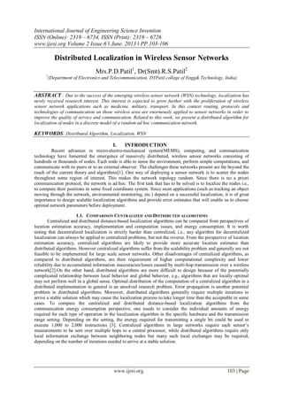 International Journal of Engineering Science Invention
ISSN (Online): 2319 – 6734, ISSN (Print): 2319 – 6726
www.ijesi.org Volume 2 Issue 6 ǁ June. 2013 ǁ PP.103-106
www.ijesi.org 103 | Page
Distributed Localization in Wireless Sensor Networks
Mrs.P.D.Patil1
, Dr(Smt).R.S.Patil2
1
(Department of Electronics and Telecommunication, DYPatil college of Engg& Technology, India)
ABSTRACT : Due to the success of the emerging wireless sensor network (WSN) technology, localization has
newly received research interest. This interest is expected to grow further with the proliferation of wireless
sensor network applications such as medicine, military, transport. In this context routing, protocols and
technologies of communication on those wireless area are enormously applied to sensor networks in order to
improve the quality of service and communication. Related to this work, we present a distributed algorithm for
localization of nodes in a discrete model of a random ad hoc communication network.
KEYWORDS: Distributed Algorithm, Localization, WSN
I. INTRODUCTION
Recent advances in micro-electro-mechanical system(MEMS), computing, and communication
technology have fomented the emergence of massively distributed, wireless sensor networks consisting of
hundreds or thousands of nodes. Each node is able to sense the environment, perform simple computations, and
communicate with its peers or to an external observer. The challenges these networks present are far beyond the
reach of the current theory and algorithms[1]. One way of deploying a sensor network is to scatter the nodes
throughout some region of interest. This makes the network topology random. Since there is no a priori
communication protocol, the network is ad hoc. The first task that has to be solved is to localize the nodes i.e.,
to compute their positions in some fixed coordinate system. Since most applications (such as tracking an object
moving through the network, environmental monitoring, etc.) depend on a successful localization, it is of great
importance to design scalable localization algorithms and provide error estimates that will enable us to choose
optimal network parameters before deployment.
1.1. COMPARISON CENTRALIZED AND DISTRIBUTED ALGORITHMS
Centralized and distributed distance-based localization algorithms can be compared from perspectives of
location estimation accuracy, implementation and computation issues, and energy consumption. It is worth
noting that decentralized localization is strictly harder than centralized, i.e., any algorithm for decentralized
localization can always be applied to centralized problems, but not the reverse. From the perspective of location
estimation accuracy, centralized algorithms are likely to provide more accurate location estimates than
distributed algorithms. However centralized algorithms suffer from the scalability problem and generally are not
feasible to be implemented for large scale sensor networks. Other disadvantages of centralized algorithms, as
compared to distributed algorithms, are their requirement of higher computational complexity and lower
reliability due to accumulated information inaccuracies/losses caused by multi-hop transmission over a wireless
network[2].On the other hand, distributed algorithms are more difficult to design because of the potentially
complicated relationship between local behavior and global behavior, e.g., algorithms that are locally optimal
may not perform well in a global sense. Optimal distribution of the computation of a centralized algorithm in a
distributed implementation in general is an unsolved research problem. Error propagation is another potential
problem in distributed algorithms. Moreover, distributed algorithms generally require multiple iterations to
arrive a stable solution which may cause the localization process to take longer time than the acceptable in some
cases. To compare the centralized and distributed distance-based localization algorithms from the
communication energy consumption perspective, one needs to consider the individual amounts of energy
required for each type of operation in the localization algorithm in the specific hardware and the transmission
range setting. Depending on the setting, the energy required for transmitting a single bit could be used to
execute 1,000 to 2,000 instructions [3]. Centralized algorithms in large networks require each sensor’s
measurements to be sent over multiple hops to a central processor, while distributed algorithms require only
local information exchange between neighboring nodes but many such local exchanges may be required,
depending on the number of iterations needed to arrive at a stable solution.
 