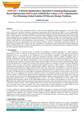 I nternational Journal Of Computational Engineering Research (ijceronline.com) Vol. 2 Issue. 7



 HBBABC: A Hybrid Optimization Algorithm Combining Biogeography
Based Optimization (BBO) and Artificial Bee Colony (ABC) Optimization
      For Obtaining Global Solution Of Discrete Design Problems
                                                     Vimal Savsani
   Depart ment of Mechanical engineering, Pandit Deendayal Petro leu m University, Gandhinagar 382 007, Gu jarat, INDIA



Abstract
          Artificial bee colony optimization (ABC) is a fast and robust algorithm fo r global optimization. It has been widely
used in many areas including mechanical engineering. Biogeography -Based Optimizat ion (BBO) is a new biogeography
inspired algorithm. It mainly uses the biogeography-based migration operator to share the information among solutions. In this
work, a hybrid algorith m with BBO and ABC is proposed, namely HBBABC (Hybrid Biogeography based Artificial Bee
Colony Optimization), for the global numerical optimization problem. HBBABC co mbines the searching behavior of ABC
with that of BBO. Both the algorithms have different solution searching tendency like ABC have good explorat ion searching
tendency while BBO have good exploitat ion searching tendency. To verify the performance of proposed HBBA BC, 14
benchmark functions are experimented with discrete design variables. Moreover 5 engineering optimization problems with
discrete design variables fro m literature are also experimented. Experimental results indicate that proposed approach is
effective and efficient for the considered benchmark problems and engineering optimization problems . Co mpared with BBO
and ABC separately HBBA BC perfo rms better.

1. Introduction
          Hybridizat ion of algorithm means to combine the capabilities of different algorith m in a single algorith m.
Hybridizat ion is done to overcome the drawback in the existing algorith ms and to obtain better solutions. Evolutionary
Algorith ms (EAs) are very popular for the hybridizat ion due to their different capabilit ies in handling different types of
problems. There is a continuous research to find new optimization techniques which are capable of handling variety of
problems with high effectiveness, efficiency and flexib ility and thus there are many such optimizat ion algorith ms like GA , SA,
DE, PSO, A CO, SFLA, ABC, BBO etc. Hybridization is one of the popular methods to increase the effectiveness, efficiency
and flexibility of the algorith m to produce better solution and convergence rates and thus saving computational times. Many
such hybrid algorith ms are availab le in the literature and continuous efforts are continued to develop new hybrid algorith ms.
Literature survey of some of the recently developed hybrid algorithm is given in Table 1.ABC is a simple and powerful
population-based algorithm for finding the global optimu m solutions. ABC div ides the population in two main parts viz.
emp loyed bees and onlooker bees. Emp loyed bees start the search with specific rules and onlooker bee s follow the employed
bees corresponding to the fitness of employed bees and it also updated the solution as employed bees. If there is no change in
the fitness of employed bees for some number of generations than that bee is converted in scout bee which s tart for a new
search and acts as a employed bees from then. Algorithm continues for predefined number of generations or until the best
solution is found. So ABC finds the global solution by exploring the search space with specific ru les follo wed by emplo yed
bees, onlooker bees and scout bees. Biogeography-Based Optimization (BBO), proposed by Simon (2008), is a new global
optimization algorith m based on the biogeography theory, which is the study of distribution of species. BBO is also
population-based optimization method. In the original BBO algorith m, each solution of the population is a vector of integers.
BBO updates the solution following immig ration and emigrat ion phenomena of the species from one place to the other which
is referred as islands by Simon. Simon co mpared BBO with seven other optimizat ion methods over 14 benchmark functions
and a real-world sensor selection problem. The results demonstrated the good performan ce of BBO. BBO has good
exploitation ability as solution is updated by exchanging the existing design variables among the solution.

In order to combine the searching capabilit ies of ABC and BBO, in this paper, we propose a hybrid ABC with BBO, referred
to as HBBABC, for the global nu merical optimizat ion problems. In HBBABC, algorith m starts by updating the solutions using
immigrat ion and emigrat ion rates. Solution is further modified using the exploration tendency of ABC using employed,
onlooker and scout bees.Experiments have been conducted on 14 bench mark functions with discrete design variables Simon
(2008) and also on 5 engineering optimization problems .

2. Optimization Algorithms
2.1 Biogeography-based optimizat ion (BBO)
          BBO (Simon 2006) is a new population-based optimization algorithm inspired by the natural biogeography
distribution of different species. In BBO, each individual is considered as a “habitat” with a habitat suitability index (HIS). A
good solution is analogous to an island with a high HSI, and a poor solution indicates an island with a low HSI. High HSI
solutions tend to share their features with low HSI solutions. Lo w HSI solutions accept a lot of new features fro m high HSI
Issn 2250-3005(online)                             November| 2012                                                     Page   85
 