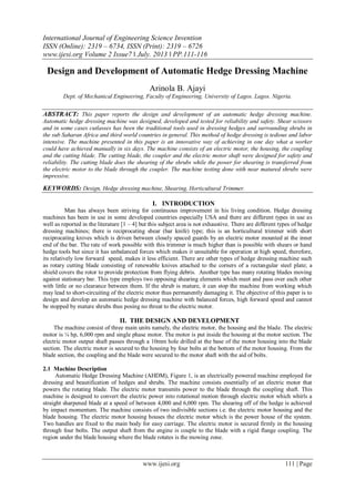 International Journal of Engineering Science Invention
ISSN (Online): 2319 – 6734, ISSN (Print): 2319 – 6726
www.ijesi.org Volume 2 Issue7 ǁ July. 2013 ǁ PP.111-116
www.ijesi.org 111 | Page
Design and Development of Automatic Hedge Dressing Machine
Arinola B. Ajayi
Dept. of Mechanical Engineering, Faculty of Engineering, University of Lagos. Lagos. Nigeria.
ABSTRACT: This paper reports the design and development of an automatic hedge dressing machine.
Automatic hedge dressing machine was designed, developed and tested for reliability and safety. Shear scissors
and in some cases cutlasses has been the traditional tools used in dressing hedges and surrounding shrubs in
the sub Saharan Africa and third world countries in general. This method of hedge dressing is tedious and labor
intensive. The machine presented in this paper is an innovative way of achieving in one day what a worker
could have achieved manually in six days. The machine consists of an electric motor, the housing, the coupling
and the cutting blade. The cutting blade, the coupler and the electric motor shaft were designed for safety and
reliability. The cutting blade does the shearing of the shrubs while the power for shearing is transferred from
the electric motor to the blade through the coupler. The machine testing done with near matured shrubs were
impressive.
KEYWORDS: Design, Hedge dressing machine, Shearing, Horticultural Trimmer.
I. INTRODUCTION
Man has always been striving for continuous improvement in his living condition. Hedge dressing
machines has been in use in some developed countries especially USA and there are different types in use as
well as reported in the literature [1 – 4] but this subject area is not exhaustive. There are different types of hedge
dressing machines; there is reciprocating shear (bar knife) type; this is an horticultural trimmer with short
reciprocating knives which is driven between closely spaced guards by an electric motor mounted at the inner
end of the bar. The rate of work possible with this trimmer is much higher than is possible with shears or hand
hedge tools but since it has unbalanced forces which makes it unsuitable for operation at high speed, therefore,
its relatively low forward speed, makes it less efficient. There are other types of hedge dressing machine such
as rotary cutting blade consisting of renewable knives attached to the corners of a rectangular steel plate; a
shield covers the rotor to provide protection from flying debris. Another type has many rotating blades moving
against stationary bar. This type employs two opposing shearing elements which meet and pass over each other
with little or no clearance between them. If the shrub is mature, it can stop the machine from working which
may lead to short-circuiting of the electric motor thus permanently damaging it. The objective of this paper is to
design and develop an automatic hedge dressing machine with balanced forces, high forward speed and cannot
be stopped by mature shrubs thus posing no threat to the electric motor.
II. THE DESIGN AND DEVELOPMENT
The machine consist of three main units namely, the electric motor, the housing and the blade. The electric
motor is ¼ hp, 6,000 rpm and single phase motor. The motor is put inside the housing at the motor section. The
electric motor output shaft passes through a 10mm hole drilled at the base of the motor housing into the blade
section. The electric motor is secured to the housing by four bolts at the bottom of the motor housing. From the
blade section, the coupling and the blade were secured to the motor shaft with the aid of bolts.
2.1 Machine Description
Automatic Hedge Dressing Machine (AHDM), Figure 1, is an electrically powered machine employed for
dressing and beautification of hedges and shrubs. The machine consists essentially of an electric motor that
powers the rotating blade. The electric motor transmits power to the blade through the coupling shaft. This
machine is designed to convert the electric power into rotational motion through electric motor which whirls a
straight sharpened blade at a speed of between 4,000 and 6,000 rpm. The shearing off of the hedge is achieved
by impact momentum. The machine consists of two indivisible sections i.e. the electric motor housing and the
blade housing. The electric motor housing houses the electric motor which is the power house of the system.
Two handles are fixed to the main body for easy carriage. The electric motor is secured firmly in the housing
through four bolts. The output shaft from the engine is couple to the blade with a rigid flange coupling. The
region under the blade housing where the blade rotates is the mowing zone.
 