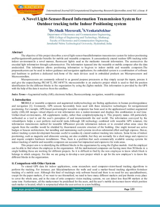 I nternational Journal Of Computational Engineering Research (ijceronline.com) Vol. 2 Issue. 8


          A Novel Light-Sensor-Based Information Transmission System for
                  Outdoor tracking tothe Indoor Positioning system
                                   1
                                    Dr.Shaik Meeravali, 2S.VenkataSekhar
                                  Depart ment of Electronics and Co mmunication Engineering,
                                   RRS Co llege of Engineering and Technology, Muthan gi,
                                    Faculty of Electronics and Co mmunication Engineering,
                                 Jawaharlal Nehru Technological Un iversity, Hyderabad, India


Abstract
          The objective of this project describes a novel light-sensor-basedInformation transmission system for indoor positioning
andNavigationwith particular benefits for mob ile and wearable co mputers. It canseamlessly extend outdoor GPS tracking tothe
indoor environment.In a novel manner, fluorescent lightis used as the mediumto transmit information. The userreceives the
encoded light informat ion through a photoreceiver. The information ispassed into the wearable or mobile computer after the data
aredecoded. This informat ion allows positioning informat ion to be given to indoor mobile and wearable co mputers.The
proposedsystem can be used in indoor guidance and navigation applications.An embedded system is a comb ination of software
and hardware to perform a dedicated task.Some of the main devices used in embedded products are Microprocessors and
Microcontrollers.
          Microprocessors are commonly referred to as general purpose processors as they simp ly accept the inputs, process it
and give the output.Itusing PIC16F72, PIC16F877A microcontroller is an exclusive project which is used to find the position
identification for the different blocks in the organization by using the Zigbee module. This info rmation is provided by the GPS
with the help of the data it receives fro m the satellites.

Index Terms—Aug mented reality (AR), electronic ballast, fluorescentlamp, navigation, wearab le co mputer.

I. Introduction
          MOBILE or wearable co mputers and augmented realitytechnology are finding applications in human positionguidance
and navigation [1]. Co mmonly, GPS sensors havewidely been used with these interactive technologies for navigationand
positioning. For example, GPS-based positioningfor wearable co mputers has been used in the applicationof outdoor augmented
reality (AR).AR merges virtual objects or text informat ion into a realenvironment and displays this combination in real time.
Unlikev irtual environ ments , AR supplements reality, rather than completelyreplacing it. This property makes AR particu larly
wellsuited as a tool to aid the user’s perception of and interactionwith the real wo rld. The info rmation conveyed by the
virtualobjects helps a user perform real-world tasks.Although AR technology combined with wearable GPS is mature, t he
informat ion transmission method for wearable GPScannot provide informat ion indoors or in crowded urban areas since the
signals from the satellite would be shielded by thearmored concrete structure of the building. One might instead use active
badges or beacon architectures, but installing and maintaining such systems involves substantial effort and high expense. Hen ce,
indoor tracking system develop ment becomes useful to seamles sly extend outdoor tracking into indoors. Some fo rms of indoor
positioning, such as magnetic and ultrasonic sensing, are also available, but they are normally for a short range and expensi ve
and require complex hardware installations. Thus, there is a prob lem that such commercially availab le sensing systems for
indoor tracking of mobile and wearable co mputers are accurate but impractical and expensive for wide areas .
          This project aim is to identifying the different blocks in the organization by using the Zigbee module. And the emp loyer
can be able to find where the employee in the organization. All the mult inational companies are having more than 50 blocks in a
single building those are working for different projects. So it is difficult to find by the new emp loyee to know which b lock is
belongs to which category. For this we are going to develop a new project which is apt for the new employee’s to know the
different blocks in the organization.

II. Comparison with Other Systems
         To extend GPS data for indoor applications, some researchers used computer-vision-based tracking algorith ms to
perform the tracking. For instance, put fiducialmarkerson the walls and used a marker -based tracking algorith m fo rindoor
tracking of a mobile user. Although this kind of trackingis only software based and there is no need for any specialhardware,
except for the paper markers, if we want to use thismethod, we need to have many different markers and put themin every place
to cover the whole area, and in the state of artin computer vision tracking systems, we can detect less than100 markers at the
same time. Furthermore, all the markersmust be predefined for the users, and the user’s mobile devicemust know which position
each marker is located, which is notpractical when the user arrives to a new building.
||Issn 2250-3005(online) ||                              ||December||2012||                                 Page   120
 