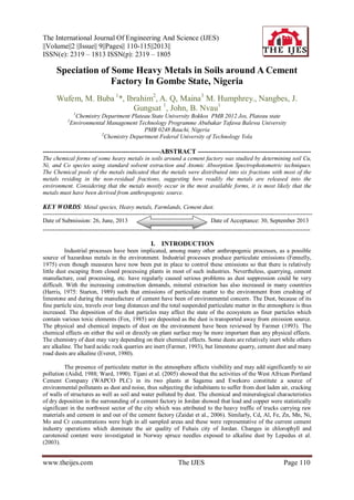 The International Journal Of Engineering And Science (IJES)
||Volume||2 ||Issue|| 9||Pages|| 110-115||2013||
ISSN(e): 2319 – 1813 ISSN(p): 2319 – 1805
www.theijes.com The IJES Page 110
Speciation of Some Heavy Metals in Soils around A Cement
Factory In Gombe State, Nigeria
Wufem, M. Buba 1
*, Ibrahim2
, A. Q, Maina3
M. Humphrey., Nangbes, J.
Gungsat 1
, John, B. Nvau1
1
Chemistry Department Plateau State University Bokkos PMB 2012 Jos, Plateau state
2
Environmental Management Technology Programme Abubakar Tafawa Balewa University
PMB 0248 Bauchi, Nigeria
3
Chemistry Department Federal University of Technology Yola
------------------------------------------------------ABSTRACT ----------------------------------------------------
The chemical forms of some heavy metals in soils around a cement factory was studied by determining soil Cu,
Ni, and Co species using standard solvent extraction and Atomic Absorption Spectrophotometric techniques.
The Chemical pools of the metals indicated that the metals were distributed into six fractions with most of the
metals residing in the non-residual fractions, suggesting how readily the metals are released into the
environment. Considering that the metals mostly occur in the most available forms, it is most likely that the
metals must have been derived from anthropogenic source.
KEY WORDS: Metal species, Heavy metals, Farmlands, Cement dust.
----------------------------------------------------------------------------------------------------------------------------------------
Date of Submission: 26, June, 2013 Date of Acceptance: 30, September 2013
---------------------------------------------------------------------------------------------------------------------------------------
I. INTRODUCTION
Industrial processes have been implicated, among many other anthropogenic processes, as a possible
source of hazardous metals in the environment. Industrial processes produce particulate emissions (Fennelly,
1975) even though measures have now been put in place to control these emissions so that there is relatively
little dust escaping from closed processing plants in most of such industries. Nevertheless, quarrying, cement
manufacture, coal processing, etc. have regularly caused serious problems as dust suppression could be very
difficult. With the increasing construction demands, mineral extraction has also increased in many countries
(Harris, 1975: Starton, 1989) such that emissions of particulate matter to the environment from crushing of
limestone and during the manufacture of cement have been of environmental concern. The Dust, because of its
fine particle size, travels over long distances and the total suspended particulate matter in the atmosphere is thus
increased. The deposition of the dust particles may affect the state of the ecosystem as finer particles which
contain various toxic elements (Fox, 1985) are deposited as the dust is transported away from emission source.
The physical and chemical impacts of dust on the environment have been reviewed by Farmer (1993). The
chemical effects on either the soil or directly on plant surface may be more important than any physical effects.
The chemistry of dust may vary depending on their chemical effects. Some dusts are relatively inert while others
are alkaline. The hard acidic rock quarries are inert (Farmer, 1993), but limestone quarry, cement dust and many
road dusts are alkaline (Everet, 1980).
The presence of particulate matter in the atmosphere affects visibility and may add significantly to air
pollution (Aidid, 1988; Ward, 1990). Tijani et al. (2005) showed that the activities of the West African Portland
Cement Company (WAPCO PLC) in its two plants at Sagamu and Ewekoro constitute a source of
environmental pollutants as dust and noise, thus subjecting the inhabitants to suffer from dust laden air, cracking
of walls of structures as well as soil and water polluted by dust. The chemical and mineralogical characteristics
of dry deposition in the surrounding of a cement factory in Jordan showed that lead and copper were statistically
significant in the northwest sector of the city which was attributed to the heavy traffic of trucks carrying raw
materials and cement in and out of the cement factory (Zaidat et al., 2006). Similarly, Cd, Al, Fe, Zn, Mn, Ni,
Mo and Cr concentrations were high in all sampled areas and these were representative of the current cement
industry operations which dominate the air quality of Fuhais city of Jordan. Changes in chlorophyll and
carotenoid content were investigated in Norway spruce needles exposed to alkaline dust by Lepedus et al.
(2003).
 