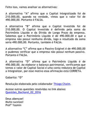 Feito isso, vamos analisar as alternativas:
A alternativa “A” afirma que o Capital Integralizado foi de
210.000,00, quando na verdade, vimos que o valor foi de
490.000,00. Portanto é FALSA.
A alternativa “B” afirma que o Capital Investido foi de
210.000,00. O Capital Investido é definido pela soma do
Patrimônio Líquido e da Dívida de Longo Prazo da empresa.
Sabemos que o Patrimônio Líquido é de 490.000,00 e que a
empresa não possui nenhuma dívida, logo o resultado da soma
seria 490.000,00. Portanto, também é FALSA.
A alternativa “C” afirma que o Passivo Exigivel é de 490.000,00
e pudemos verificar que a empresa não possui nenhum passivo.
Portanto é FALSA.
A alternativa “D” afirma que o Patrimônio Líquido é de
490.000,00. Ao elaborar o balanço patrimonial, verificamos que
temos o valor de Capital Social e uma conta redutora de Capital
a Integralizar, por esse motivo essa afirmação está CORRETA.
Gabarito: “D”
Resolução elaborada pelo colaborador Thiago Chaim.
Acesse outras questões resolvidas no link abaixo:
Questões_Bacharel_02_2016
Deus abençoe!
Muito sucesso!
Profª Yasmin
 