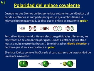 Polaridad del enlace covalente
Cuando los dos átomos unidos por enlace covalente son idénticos , el
par de electrones se comparte por igual, ya que ambos tienen la
misma electronegatividad. Se dice que el enlace es covalente apolar.

HH

O O

N N

F F

Cl Cl

Pero si los átomos unidos tienen electronegatividades diferentes, los
electrones no se comparten por igual. El más electronegativo atrae
más a la nube electrónica hacia sí. Se origina así un dipolo eléctrico, y
decimos que el enlace covalente es polar.
El enlace iónico, como el NaCl, sería el caso extremo de la polaridad de
un enlace covalente.

 