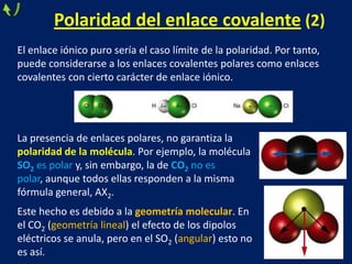 Polaridad del enlace covalente (2)
El enlace iónico puro sería el caso límite de la polaridad. Por tanto,
puede considerarse a los enlaces covalentes polares como enlaces
covalentes con cierto carácter de enlace iónico.

La presencia de enlaces polares, no garantiza la
polaridad de la molécula. Por ejemplo, la molécula
SO2 es polar y, sin embargo, la de CO2 no es
polar, aunque todos ellas responden a la misma
fórmula general, AX2.
Este hecho es debido a la geometría molecular. En
el CO2 (geometría lineal) el efecto de los dipolos
eléctricos se anula, pero en el SO2 (angular) esto no
es así.

 