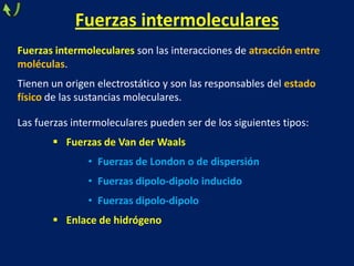 Fuerzas intermoleculares
Fuerzas intermoleculares son las interacciones de atracción entre
moléculas.
Tienen un origen electrostático y son las responsables del estado
físico de las sustancias moleculares.

Las fuerzas intermoleculares pueden ser de los siguientes tipos:
 Fuerzas de Van der Waals
• Fuerzas de London o de dispersión
• Fuerzas dipolo-dipolo inducido
• Fuerzas dipolo-dipolo
 Enlace de hidrógeno

 