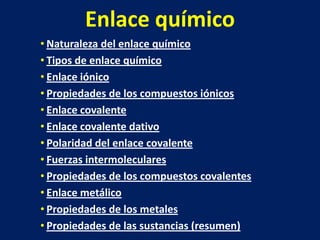 Enlace químico
• Naturaleza del enlace químico
• Tipos de enlace químico
• Enlace iónico
• Propiedades de los compuestos iónicos
• Enlace covalente
• Enlace covalente dativo
• Polaridad del enlace covalente
• Fuerzas intermoleculares
• Propiedades de los compuestos covalentes
• Enlace metálico
• Propiedades de los metales
• Propiedades de las sustancias (resumen)

 