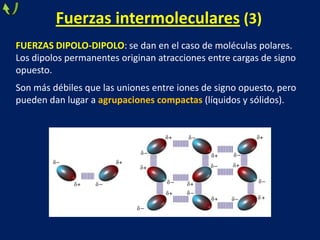 Fuerzas intermoleculares (3)
FUERZAS DIPOLO-DIPOLO: se dan en el caso de moléculas polares.
Los dipolos permanentes originan atracciones entre cargas de signo
opuesto.
Son más débiles que las uniones entre iones de signo opuesto, pero
pueden dan lugar a agrupaciones compactas (líquidos y sólidos).

 
